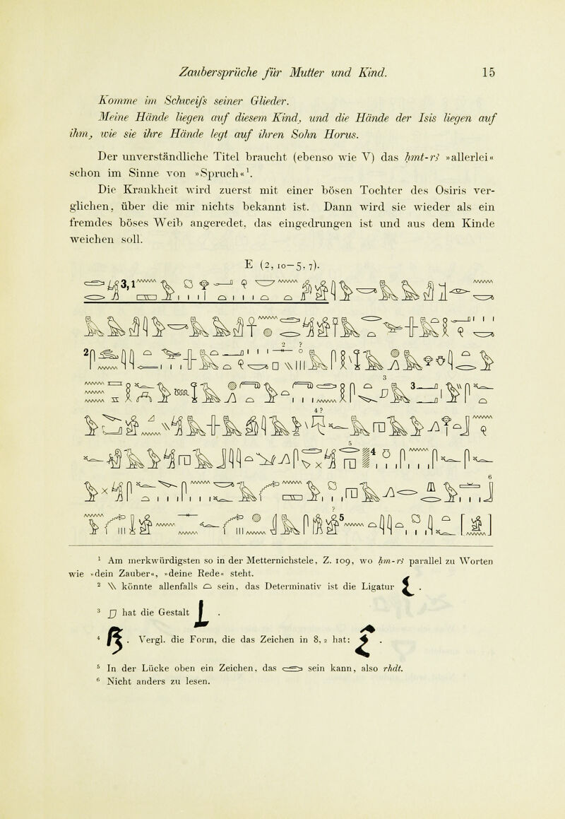 Komme im Schweifs seiner Glieder. Meine Hände liegen auf diesem Kind, und die Hände der Isis liegen auf ihm, wie sie ihre Hände legt auf ihren Sohn Horus. Der unverständliche Titel braucht (ebenso wie V) das hmt-r> »allerlei« schon im Sinne von »Spruch«1. Die Krankheit wird zuerst mit einer bösen Tochter des Osiris ver- glichen, über die mir nichts bekannt ist. Dann wird sie wieder als ein fremdes böses Weib angeredet, das eingedrungen ist und aus dem Kinde weichen soll. >-5,7). 3,1 m~i i i I o i i i o a 1 c\ /-\ AA/VW >5ÜT ® 2n^(ifi q T AAAAAA i L^ D Willis J\ O, J}^ Dl I I 90 AAAAAA I I j-, v AAAAAA J\ a -S i i i www, 5—fl ^ ..a?^ ii <§ ^ I I ll I I I ffl t C3ED JI | | i I I I A^4= ij AAAAAA. i 1 I I ' O C— J AAAAAA 0 I I AAAAAA /www QMMq H\. I I I 1 Am merkwürdigsten so in der Metternichstele, Z. 109, wo hrn-r) parallel zu Worten wie »dein Zauber«, »deine Rede« steht. 2 \\ könnte allenfalls o sein, das Determinativ ist die Ligatur 5 . 5 X ; £j hat die Gestalt . Vergl. die Form, die das Zeichen in 8, = hat: ^ 5 In der Lücke oben ein Zeichen, das '' Nicht anders zu lesen. sein kann, also rhdt.