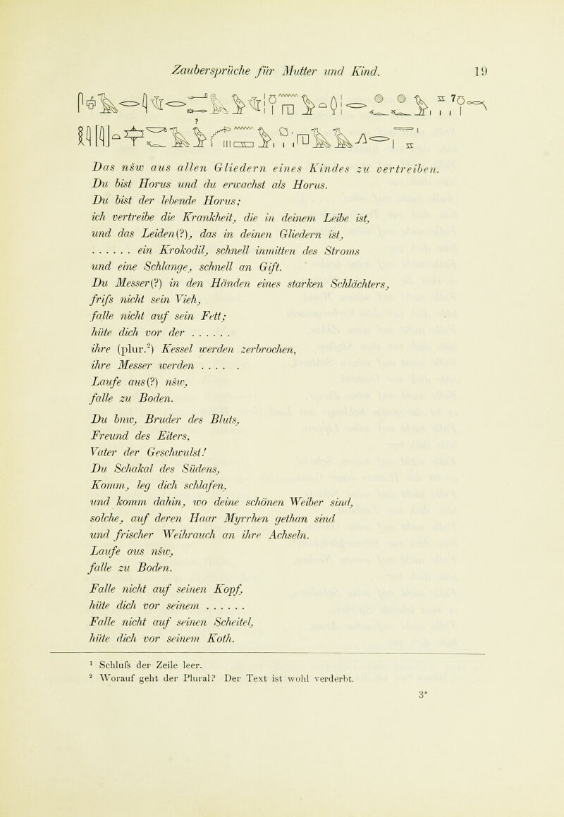 p* Das nsw aus allen Gliedern eines Kindes zu vertreiben. Du bist Horus und du erwachst als Horus. Du bist der lebende Horus; ich vertreibe die Krankheit, die in deinem Leibe ist, und das Leiden(?), das in deinen Gliedern ist, ein Krokodil, schnell inmitten des Stroms und eine Schlange, schnell an Gift. Du Messer (?) in den Händen eines starken Schlächters, frifs nicht sein Vieh, falle nicht auf sein Fett; hüte dich vor der ihre (plur.2) Kessel werden zerbrochen, ihre Messer werden Laufe aus(?) nsu\ falle zu Boden. Du bnw, Bruder des Bluts, Freund des Eiters, Vater der Geschwulst! Du Schakal des Südens, Komm, leg dich schlafen, und komm dahin, wo deine schönen Weiber sind, solche, auf deren Haar Myrrhen gethan sind und frischer Weihrauch an ihre Achseln. Laufe aus nsw, falle zu Boden. Falle nicht auf seinen Kopf, hüte dich vor seinem Falle nicht auf seinen Scheitel, hüte dich vor seinem Koth. 1 Schlufs der Zeile leer. 2 Worauf seht der Plural i* Der Text ist wohl verderbt.