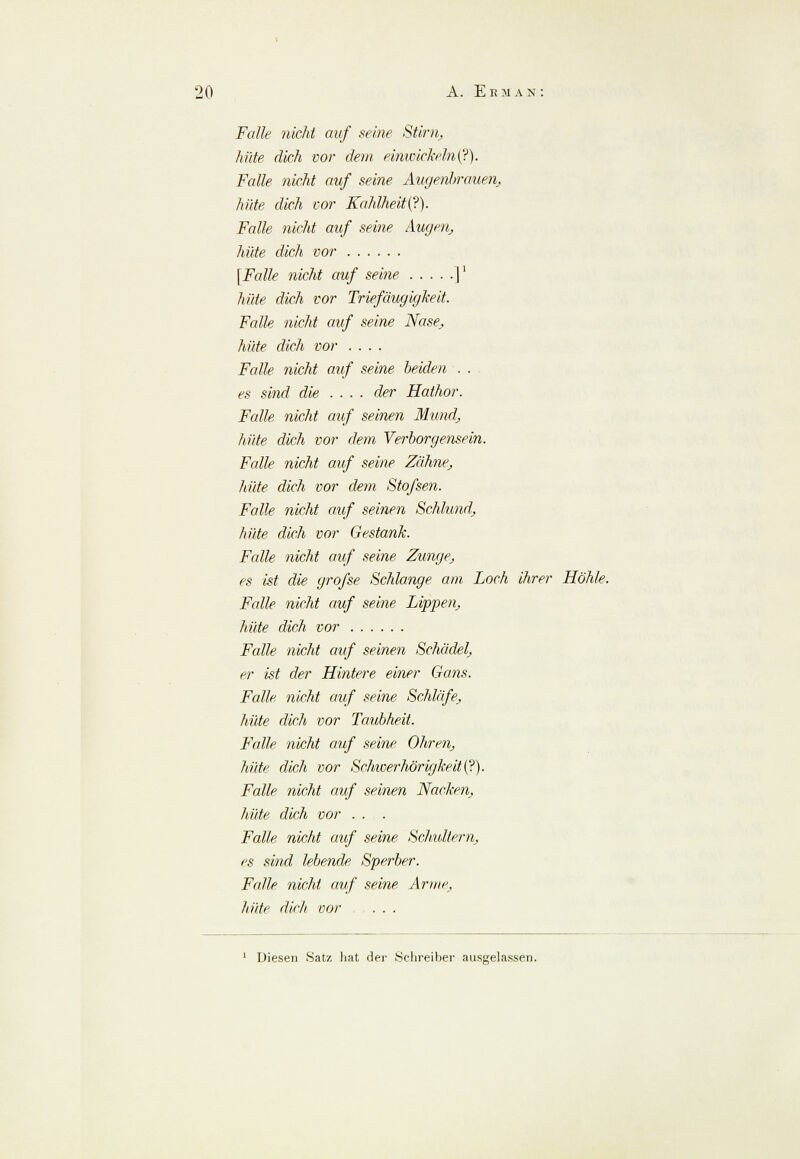 Falle nicht auf seine Stirn,, hüte dich vor dem einwickeln (?). Falle nicht auf seine Augenbrauen, hüte dich vor Kahlheit(?). Falle nicht auf seine Augen, hüte dich vor [Falle nicht auf seine ]' hüte dich vor Triefäugigkeit. Falle nicht auf seine Nase, hüte dich vor .... Falle nicht auf seine beiden . . es sind die .... der Hathor. Falle nicht auf seinen Mund, hüte dich vor dem Verborgensein. Falle nicht auf seine Zähne, hüte dich vor dem Stofsen. Falle nicht auf seinen Schlund, hüte dich vor Gestank. Falle nicht auf seine Zunge, es ist die grofse Schlange am, Loch ihrer Höhle. Falle nicht auf seine Lippen, hüte dich vor Falle nicht auf seinen Schädel, er ist der Hintere einer Gans. Falle nicht auf seine Schläfe, hüte dich vor Taubheit. Falle nicht auf seine Ohren, hüte dich vor Schwerhörigkeit^.). Falle nicht auf seinen Nacken, lade dich vor ... Falle nicht auf seine Schultern, es sind lebende Sperber. Falle nicht auf seine Arme, hüte dich vor . . . 1 Diesen Satz hat der .Schreiber ausgelassen.