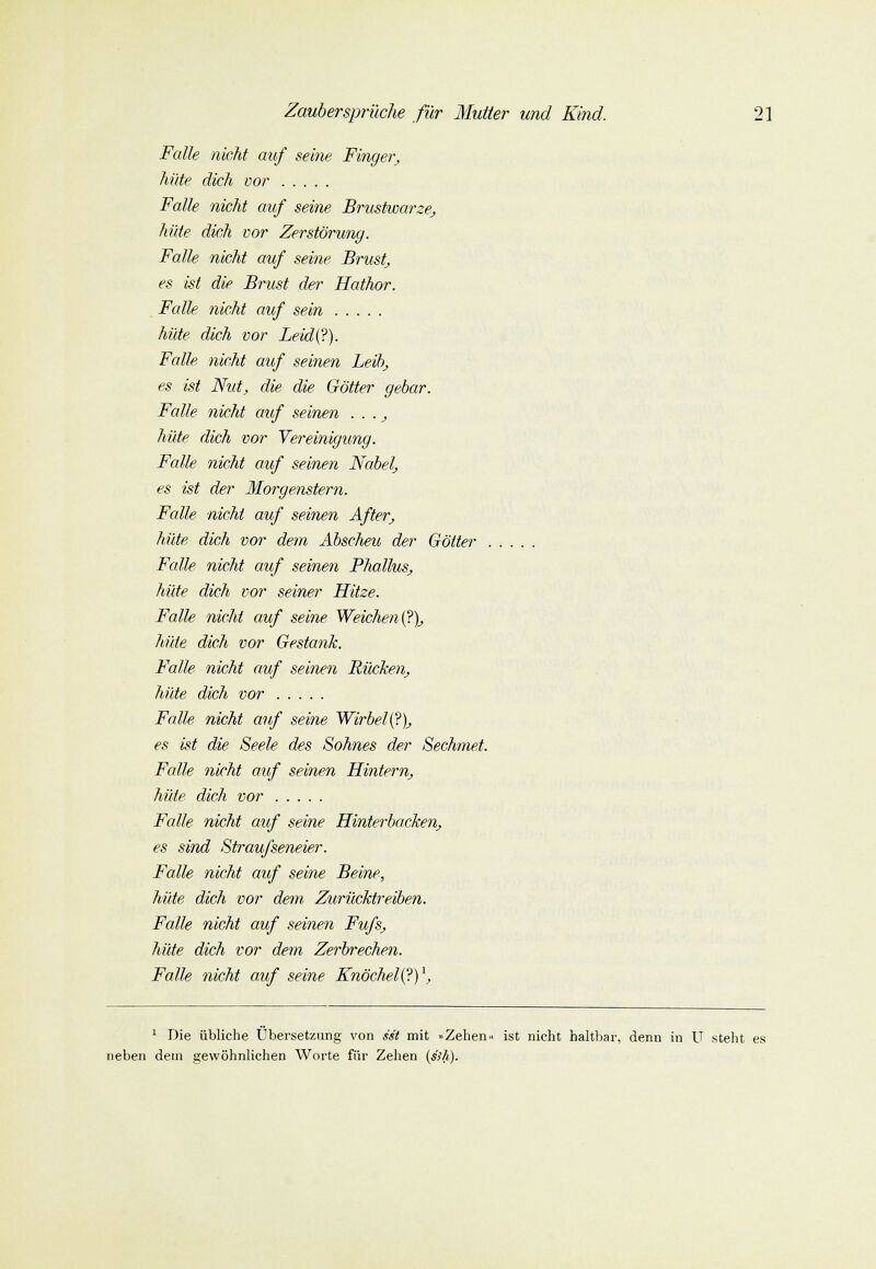 Falle nicht auf seine Finger, hüte dich vor Falle, nicht auf seine Brustwarze, hüte dich vor Zerstörung. Falle nicht auf seine Brust, es ist die Brust der Hathor. Falle nicht auf sein hüte dich vor Leid(?). Falle nicht auf seinen Leib, es ist Nut, die die Götter gebar. Falle nicht auf seinen . . ., hüte dich vor Vereinigung. Falle nicht auf seinen Nabel, es ist der Morgenstern. Falle nicht auf seinen After, hüte dich vor dem Abscheu der Götter . Falle nicht auf seinen Phallus, hüte dich vor seiner Hitze. Falle nicht auf seine Weichen^), hüte dich vor Gestank. Falle nicht auf seinen Rücken, hüte dich vor Falle nicht auf seine Wirbel(?), es ist die Seele des Sohnes der Sechmet. Falle nicht auf seinen Hintern, hüte dich vor Falle nicht auf seine Hinterbacken, es sind Straufseneier. Falle nicht auf seine Beine, hüte dich vor dem Zurücktreiben. Falle nicht auf seinen Fufs, hüte dich vor dem Zerbrechen. Falle nicht auf seine Knöchel(?)\ 1 Die übliche Übersetzung von ist mit »Zehen« ist nicht haltbar, denn in U steht es neben dem gewöhnlichen Worte für Zehen [ssh).