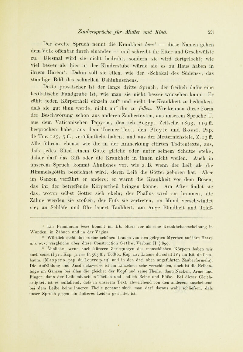 Der zweite Spruch nennt die Krankheit bnw1 — diese Namen gehen dem Volk offenbar durch einander — und schreibt ihr Eiter und Geschwülste zu. Diesmal wird sie nicht bedroht, sondern sie wird fortgelockt; wie viel besser als hier in der Kinderstube würde sie es zu Haus haben in ihrem Harem2. Dahin soll sie eilen, wie der «Schakal des Südens«, das ständige Bild des schnellen Dahinhuschens. Desto prosaischer ist der lange dritte Spruch, der freilich dafür eine lexikalische Fundgrube ist, wie man sie nicht besser wünschen kann. Er zählt jeden Körpertheil einzeln auf3 und giebt der Krankheit zu bedenken, dafs sie gut thun werde, nicht auf ihn zu fallen. Wir kennen diese Form der Beschwörung schon aus anderen Zaubertexten, aus unserem Spruche U. aus dem Vaticanischen Papyrus, den ich Aegypt. Zeitschr. 1893, 119 ff. besprochen habe, aus dem Turiner Text, den Pleyte und Rossi, Pap. de Tur. 125, 5 ff., veröffentlicht haben, und aus der Metternichstele, Z. 13 ff. Alle führen, ebenso wie die in der Anmerkung citirten Todtentexte, aus, dafs jedes Glied einem Gotte gleiche oder unter seinem Schutze stehe; daher darf das Gift oder die Krankheit in ihnen nicht weilen. Auch in unserem Spruch kommt Ähnliches vor, Avie z. B. wenn der Leib als die Himmelsgöttin bezeichnet wird, deren Leib die Götter geboren hat. Aber im Ganzen verfährt er anders; er warnt die Krankheit vor dem Bösen, das ihr der betreffende Körpertheil bringen könne. Am After findet sie das, wovor selbst Götter sich ekeln; der Phallus wird sie brennen, die Zähne werden sie stofsen, der Fufs sie zertreten, im Mund verschwindet sie; an Schläfe und Ohr lauert Taubheit, am Au^e Blindheit und Trief- 1 Ein Femininum bnwt kommt im Eb. öfters vor als eine Krankheitserscheinung in Wunden, in Zähnen und in der Vagina. 2 Wörtlich steht da: »deine schönen Frauen von den gelegten Myrrhen auf ihre Haare u. s. w.»; vergleiche über diese Construction Sethe, Verbum II §899. 3 Ahnliche, wenn auch kürzere Zerlegungen des menschlichen Körpers haben wir auch sonst (Pyr., Kap. 311 — P. 565 ff.; Todtb., Kap. 42 ; Litanie du soleil IV; im Rit. de l'em- baum. [Maspero. pap. du Louvre p. 25] und in den drei oben angeführten Zauberformeln). Die Aufzählung und Ausdrucksweise ist im Einzelnen sehr verschieden, doch ist die Reihen- folge im Ganzen bei allen die gleiche: der Kopf und seine Theile, dann Nacken, Arme und Finger, dann der Leib mit seinen Theilen und endlich Beine und Fttfse. Bei dieser Gleich- artigkeit ist es auffallend, dafs in unserem Text, abweichend von den anderen, anscheinend bei dem Leibe keine inneren Theile genannt sind; man darf daraus wohl schliefsen, dafs unser Spruch gegen ein äufseres Leiden gerichtet ist.