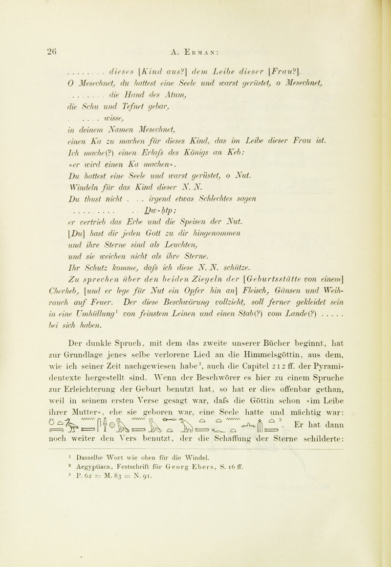 dieses [Kind aus?] (lern Leibe dieser [Frau?]. 0 Mesechnetj du hattest eine Seele und warst gerüstet; o Mesechnetj ....... die Hand des Atum, die Schu und Tefnet gebar, . .... wisse, in deinem Namen Mesechnet, einen Ka :u machen für dieses Kind, das im Leibe dieser Frau ist. Ich mache (?) einen Erlafs des Königs an Keb: *er wird einen Ka »wichen«. Du hattest eine Seele und warst gerüstet o Nut. Windeln für das Kind dieser N. N. Du thust nicht . . . irgend etwas Schlechtes sagen . Dw-htp; er vertrieb das Erbe und die Speisen der Nut. [Du] hast dir jeden Gott zu für hingenommen und ihre Sterne sind als Leuchten, und sie weichen nicht als ihre Sterne. Ihr Schutz komme, dafs ich diese N. N. schütze. Zu sprechen über den beiden Ziegeln der [Geburtsstätte von einem] Cherheb, [und er lege für Nut ein Opfer hin an] Fleisch, Gänsen und Weih- rauch auf Feuer. Der diese Beschwörung vollzieht, soll ferner gekleidet sein in eine Umhüllung1 von feinstem Leinen und einen Stab{?) vom Lande (?) bei sich haben. Der dunkle Spruch, mit dem das zweite unserer Bücher beginnt, hat zur Grundlage jenes selbe verlorene Lied an die Himmelsgöttin, aus dem, wie ich seiner Zeit nachgewiesen habe2, auch die Capitel 2 i 2 ff. der Pyrami- dentexte hergestellt sind. Wenn der Beschwörer es hier zu einem Spruche zur Erleichterung der Geburt benutzt hat. so hat er dies offenbar gethan, weil in seinem ersten Verse gesagt war, dafs die Göttin schon «im Leibe ihrer Mutter«, ehe sie geboren war, eine Seele hatte und mächtig war: °£**~M»k H <L*-^  ° 7-*,lli  •■ Er hat dmm 5 jy b= 1 a _ay^ s=> _Ms o _ö?ü> ?=> aL=^ a noch weiter den Vers benutzt, der die Schaffung der Sterne schilderte 1 Dasselbe Wort wie oben für die Windel. 2 Aegyptiaca, Festschrift für Georg Ebers, S. 16 ff. 3 P. 62 r= M. 83 = N. 91.