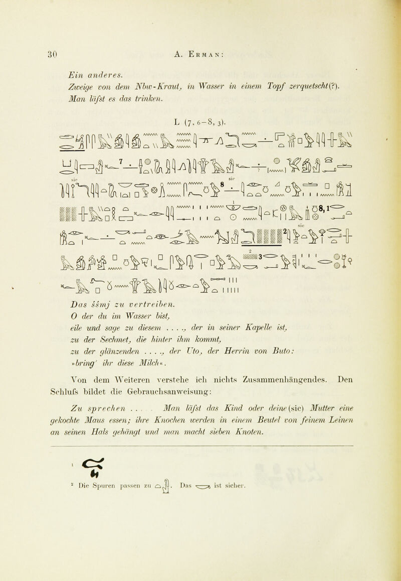 Ein anderes. Zweige von dem Nbw-Kraut, in Wasser in einem Topf zerquetscht^). Man läßt es das trinken. 3. W L (7,6-8,3). . p q in 11 w U 44?M' [/WW\A Q vih lo] D ÄF J J /VWM I I \ /l 1 <—1 /—i A^MM , /' I I I A/WWA UJ J_L MWAA| I , AAAAA. ^^7 ^^^ K ©& i Q 8, T o I 0-€!3- $>< d L l°**'^MT^~WJ>:i< 5. ö III o I IUI Dc/s si»y zu vertreiben. 0 der du im Wasser bist, eile und sage zu diesem . . . ., der in seiner Kapelle ist zu der Sechmetj die hinter ihm Jcommtj zu der glänzenden ....,, der TJto> der Herrin von Buto: »bring' ihr diese Milch«. Von dem Weiteren verstehe ich nichts Zusammenhängendes. Den Schlufs bildet die Gebrauchsanweisung: Zu sprechen .... Man läfst das Kind oder deine (sie) Mutter eine gekochte Maus essen; ihre Knochen werden in einem Beutel von feinem Leinen an seinen Hals gehängt und man macht sieben Knoten. Die Spuren passen zu dJ4- Das ist sicher