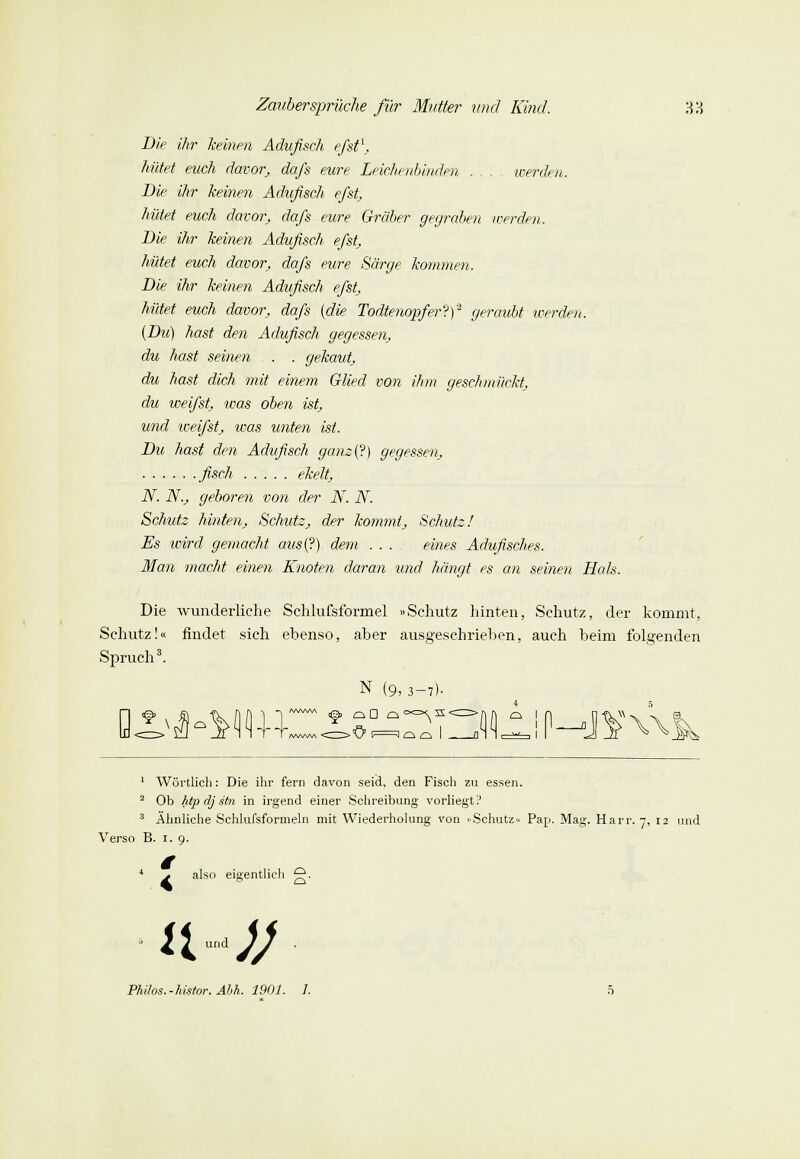 Die ihr keinen Adufisch efst\. hütet euch davor; da/s eure Leichenbinden ... werden. Die ihr keinen Adufisch efst, hütet euch davor, da/s eure Gräber gegraben werden. Die ihr keinen Adufisch efst, hütet euch davor, da/s eure Särge kommen. Die ihr keinen Adufisch efst, hütet euch davor, da/s {die Todtenopfer?)2 geraubt werden. {Du) hast den Adufisch gegessen, du hast seinen . . - . gekaut, du hast dich mit einem Glied von ihm geschmückt, du weifst, was oben ist, und weifst, was unten ist. Du hast den Adufisch ganz{?) gegessen, fisch ekelt, N. N.j geboren von der N. N. Schutz hinten, Schutz, der kommt, Schutz/ Es wird gemacht aus{?) dem .... eines Adufisches. Man macht einen Knoten daran und hängt es an seinen Hals. Die wunderliche Schlufsformel «Schutz hinten, Schutz, der kommt, Schutz!« findet sich ebenso, aber ausgeschrieben, auch beim folgenden Spruch3. N (9, 3-7). /www < > \J C J d £ü I 1 Wörtlich: Die ihr fern davon seid, den Fisch zu essen. 2 Ob htp dj stn in irgend einer Schreibung vorliegt ? 3 Ähnliche Schlufsformeln mit Wiederholung von »Schutz« Pap. Mag. Harr. 7, 12 und Verso B. 1. 9. 4 ^ also eigentlich g. ll-tJJ Philos.-histor. Äbh. 1901. 1.