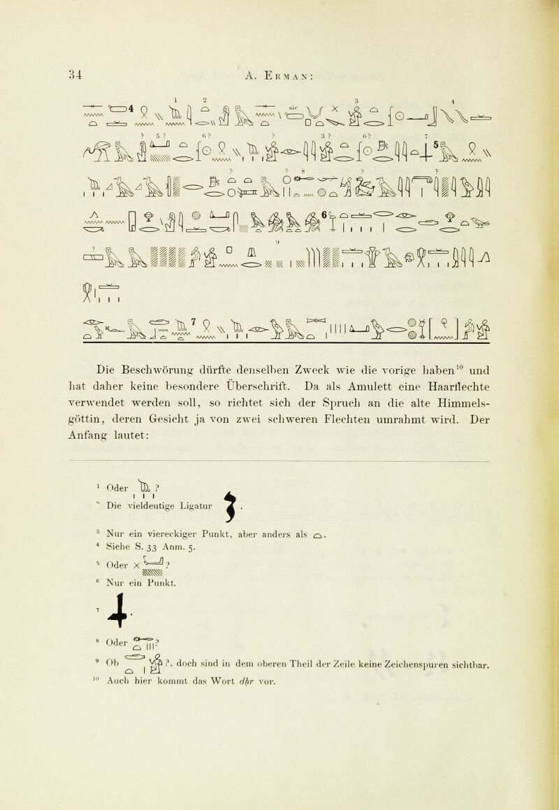 AA/VWv fcr>4 ^K* f ° {g 9 wlü G o^5^ «s$- 4lÄ«f°1.1K,k2 w V> Tk tk Ui <=>0**=J$>Ml« «Oq ■ik 471 AA/VW> /VWW\ ® & 0 6t q. i~^vn i i ■ÄJ' ^7 9 w k AAAAAA *'. ra C=s=3 S^o ,IMI^ r, Die Beschwörung dürfte denselben Zweck wie die vorige haben10 und hat daher keine besondere Überschrift. Da als Amulett eine Haarilechte verwendet werden soll, so richtet sich der Spruch an die alte Himmels- göttin, deren Gesicht ja von zwei schweren Flechten umrahmt wird. Der Anfang lautet: Oder t&> ? Die vieldeutige Ligatur i 3 Nur ein viereckiger Punkt, aber anders als o. 4 Siehe S. 33 Anm. 5. s Oder X ^-^ ? mm c' Nur ein Punkt. 4 s Oder o III' Ob Vra ;>. doch sind in dem oberen Theil der Zeile keine Zeichenspuren sichtbar. Auch hier kommt das Wort dhr vor.