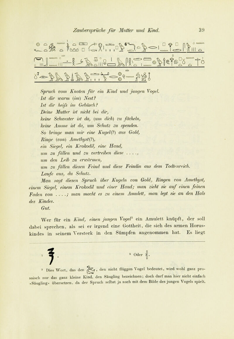 ^ D <§» C 0 AAA^AA III O AA/WV\ 0 fSS^ n O III «^CJ A/vW\A ffi 18, .^ q i jTv I I A/WW fö 8 7 A_fl 9 Spruch vom Knoten für ein Kind und jungen Vogel. Ist dir warm (im) Nest? Ist dir hei/s im Gebüsch? Deine Mutter ist nicht bei dir, keine Schwester ist da, (um dich) zu fächeln, keine Amme ist da, um Schutz zu spenden. So bringe man mir eine Kugel(?) aus Gold, Ringe (von) Amethyste?), ein Siegel, ein Krokodil, eine Hand, um zu fällen und zu vertreiben diese ..... um den Leib zu erwärmen, um zu fällen diesen Feind und diese Feindin aus dem Todtenreich. Laufe aus, du Schutz. Man sagt diesen Spruch über Kugeln von Gold, Ringen von Amethyst, einem Siegel, einem Krokodil und einer Hand; man zieht sie auf einen feinen Faden von . . . .; man macht es zu einem Amulett, man legt sie an den Hals des Kindes. Gut. Wer für ein Kind, einen jungen Vogel3 ein Amulett knüpft, der soll dabei sprechen, als sei er irgend eine Gottheit, die sich des armen Horus- kindes in seinem Versteck in den Sümpfen angenommen hat. Es liegt 1 2 Oder : 3 Dies Wort, das den (FZ*, den nicht ilüggen Vogel bedeutet, wird wohl ganz pro- saisch nur das ganz kleine Kind, den Säugling bezeichnen; doch darf man hier nicht einfach • Säugling., übersetzen, da der Spruch selbst ja auch mit dem Bilde des jungen Vogels spielt.