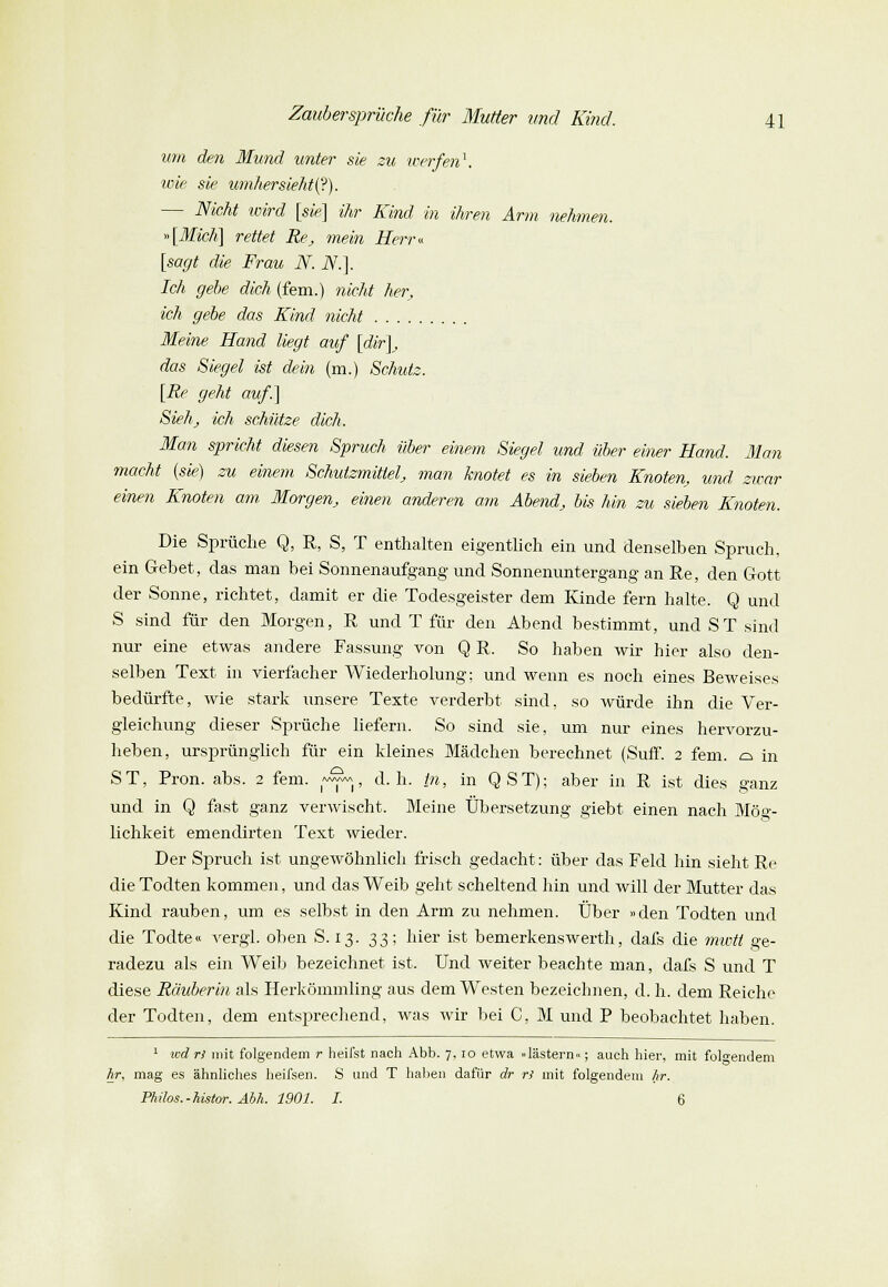 um den Mund unter sie zu werfen1. wie sie umhersieht(?). — Nicht wird [sie] ihr Kind in ihren Arm nehmen. »[Mich] rettet Re, mein Herr« [sagt die Frau N. N.]. Ich gebe dich (fem.) nicht her, ich gebe das Kind nicht Meine Hand liegt auf [dir], das Siegel ist dein (m.) Schutz. [Re geht auf.] Sieh, ich schütze dich. Man spricht diesen Spruch über einem Siegel und über einer Hand. Man macht (sie) zu einem Schulzmittel, man knotet es in sieben Knoten, und zwar einen Knoten am Morgen, einen anderen am Abend, bis hin zu sieben Knoten. Die Sprüche Q, R, S, T enthalten eigentlich ein und denselben Spruch, ein Gehet, das man bei Sonnenaufgang und Sonnenuntergang an Re, den Gott der Sonne, richtet, damit er die Todesgeister dem Kinde fern halte. Q und S sind für den Morgen, R und T für den Abend bestimmt, und ST sind nur eine etwas andere Fassung von Q R. So haben wir hier also den- selben Text in vierfacher Wiederholung: und wenn es noch eines Beweises bedürfte, wie stark unsere Texte verderbt sind, so würde ihn die Ver- gleiehung dieser Sprüche liefern. So sind sie, um nur eines hervorzu- heben, ursprünglich für ein kleines Mädchen berechnet (Suff. 2 fem. c± in ST, Pron. abs. 2 fem. i~^«|, d.h. in, in QST); aber in R ist dies ganz und in Q fast ganz verwischt. Meine Übersetzung giebt einen nach Mög- lichkeit emendirten Text wieder. Der Spruch ist ungewöhnlich frisch gedacht: über das Feld hin sieht Re dieTodten kommen, und das Weib geht scheltend hin und will der Mutter das Kind rauben, um es selbst in den Arm zu nehmen. Über »den Todten und die Todte« vergl. oben S. 13. 33; hier ist bemerkenswerth, dafs die mwti ge- radezu als ein Weib bezeichnet ist. Und weiter beachte man, dafs S und T diese Räuberin als Herkömmling aus dem Westen bezeichnen, d. h. dem Reiche der Todten, dem entsprechend, was wir bei C, M und P beobachtet haben. 1 wd rl mit folgendem r heifst nach Abb. 7, 10 etwa »lästern«; auch hier, mit folgendem Ar, mag es ähnliches heifsen. S und T haben dafür dr rl mit folgendem Ar. Philos.-histor. Abh. 1901. I. 6