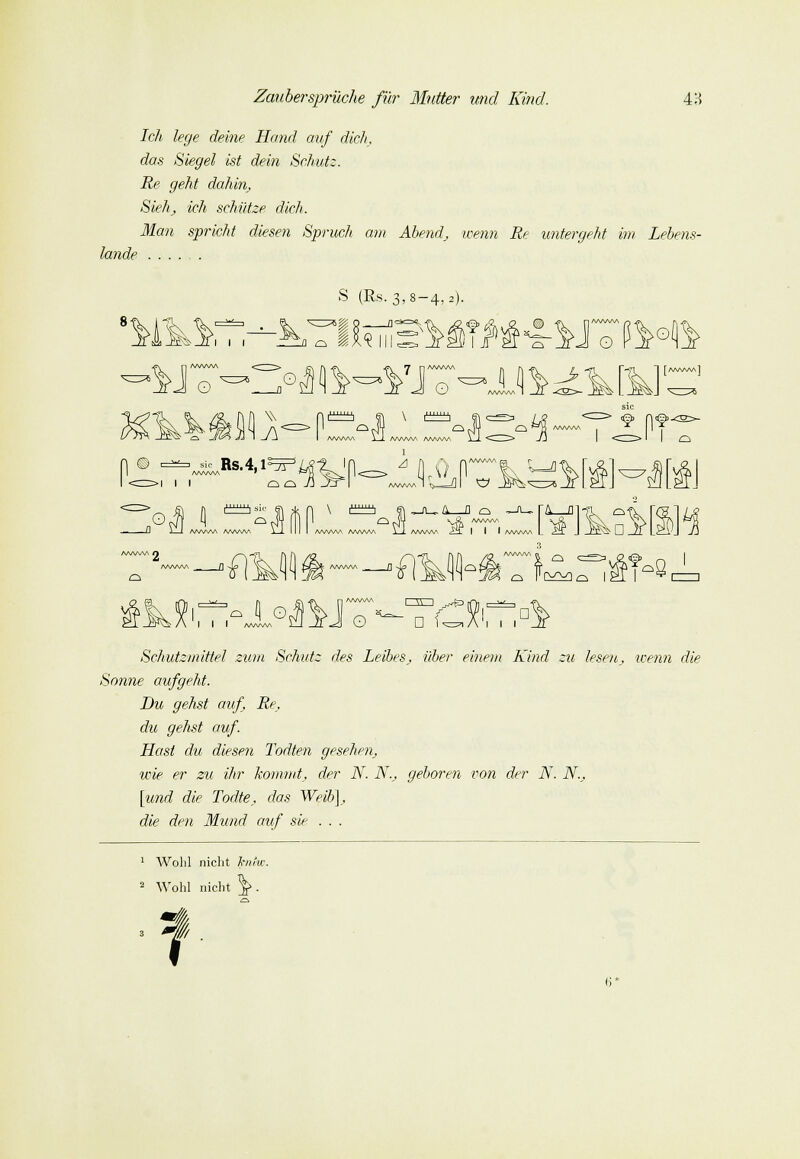 lande Ich lege deine Hand auf dich, das Siegel ist dein Schutz. Re geht dahin. Sieh; ich schütze dich. Man spricht diesen Spruch am Abend, wenn Re untergeht im Lebens- JiWW O \\ fiM S (Es. 3,8-4, a). ^ IJUlll nft o o Jt J o A/V^AAA 1 -I AWW\ AA/VW>. I § n^ © ,B,4,,^^y 1 0,-\ /WWv 10 i^HIs o - a /W\A/V\ n (1 ^S AWW AA/Wv\ O -J4 VÄ /WWW /WWV\ A/^WW \ J AA/WW ^T | | | AAVWA r&—a .M3 I I I AAyWVS O o 'fliJI  D U=7| Ä I □ i I l Schutzmittel zum Schutz des Leibes, über einem Kind zu lesen, wenn die Sonne aufgeht. Du gehst auf Re, du gehst auf. Hast du diesen Todten gesehen, wie er zu dir kommt, der N. N., geboren von der N. N., [und die Todte, das Weib), die den Mund auf sie . . . 1 Wohl nicht kniw. 2 Wohl nicht \. 3