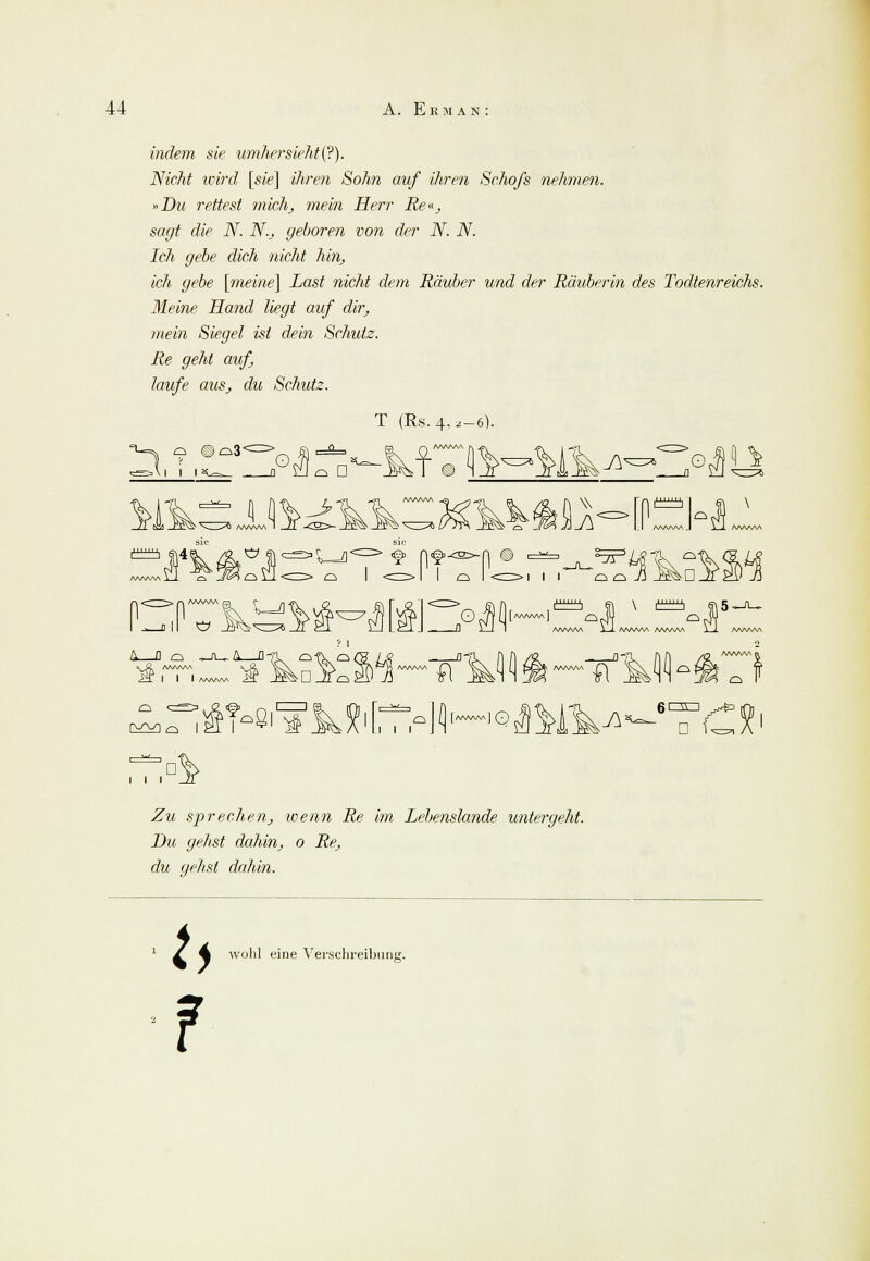 indem sie umhersieht(?). Nicht wird [sie] ihren Sohn auf ihren Schofs nehmen. »Du rettest mich, mein Herr Re«, sagt die N. N., geboren von der N. N. Ich gebe dich nicht hin, ich gebe [meine] Last nicht dem Räuber und der Räuberin des Todtenreichs. Meine Hand liegt auf dir, mein Siegel ist dein Schutz. Re geht auf laufe aus, du Schutz. ^, o ©^3' jP^l . T (Rs. 4>a-6). \r. j\* O w A' ö tzztzh G\4 Cif > o I <cr> I I ci I <n=>i ii oüÜ _K^D ^m !' 0 It^^Jr! >51 AnT I I I AAAAAA '»: Wo I 21 I C :k Al 6r^rn  D i i i .Zw sprechen, wenn Re im Lebenslande untergeht. Du gehst dahin, o Re, du gelist dahin. U ? wohl eine Vevschreibung.