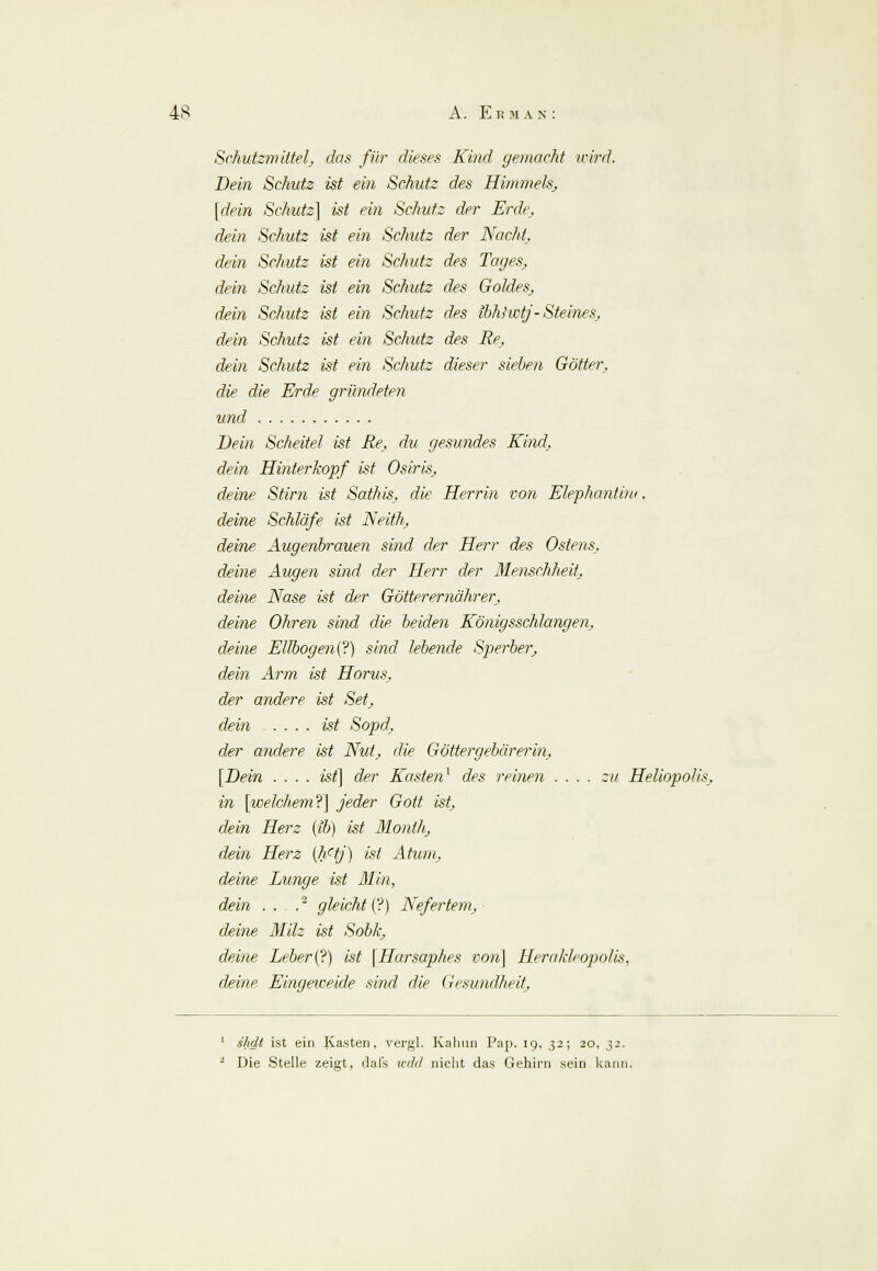 Schutzmittel^ das für dieses Kind gemacht icird. Dein Schutz ist ein Schutz des Himmels, [dein Schutz] ist ein Schutz der Erde, dein Schutz ist ein Schutz der Nacht, dein Schutz ist ein Schutz des Tages, dein Schutz ist ein Schutz des Goldes, dein Schutz ist ein Schutz des ibhlwtj-Steines, dein Schutz ist ein Schutz des Re, dein Schutz ist ein Schutz dieser sieben Götter, die die Erde gründeten und Bein Scheitel ist Re, du gesundes Kind, dein Hinterkopf ist Osiris, deine Stirn ist Sathis, die Herrin von Elephantiiu. deine Schläfe ist Neith, deine Augenbrauen sind der Herr des Ostens, deine Augen sind der Herr der Menschheit, deine Nase ist der Götter er nährer, deine Ohren sind die. beiden Königsschlangen, deine Ellbogen^) sind lebende Sperber, dein Arm ist Horus, der andere ist Set, dein .... ist Sopd, der andere ist Nut, die Göttergebärerin, [Bein . ... ist] der Kasten1 des reinen .... zu Heliopolis, in [welchem?] jeder Gott ist, dein Herz (ib) ist Montlt, dein Herz (hctj) ist Atum, deine Lunge ist Min, dein . . .' gleicht (?) Nefertem, deine Milz ist Sobk, deine Leber (?) ist [Harsaphes von] Herakleopolis, deine Eingeweide sind die Gesundheit, slidt ist ein Kasten, vergl. Kalinn Pap. 19, 32; 20, 32. Die Stelle zeigt, dafs ifrfrf nicht das Gehirn sein kann.