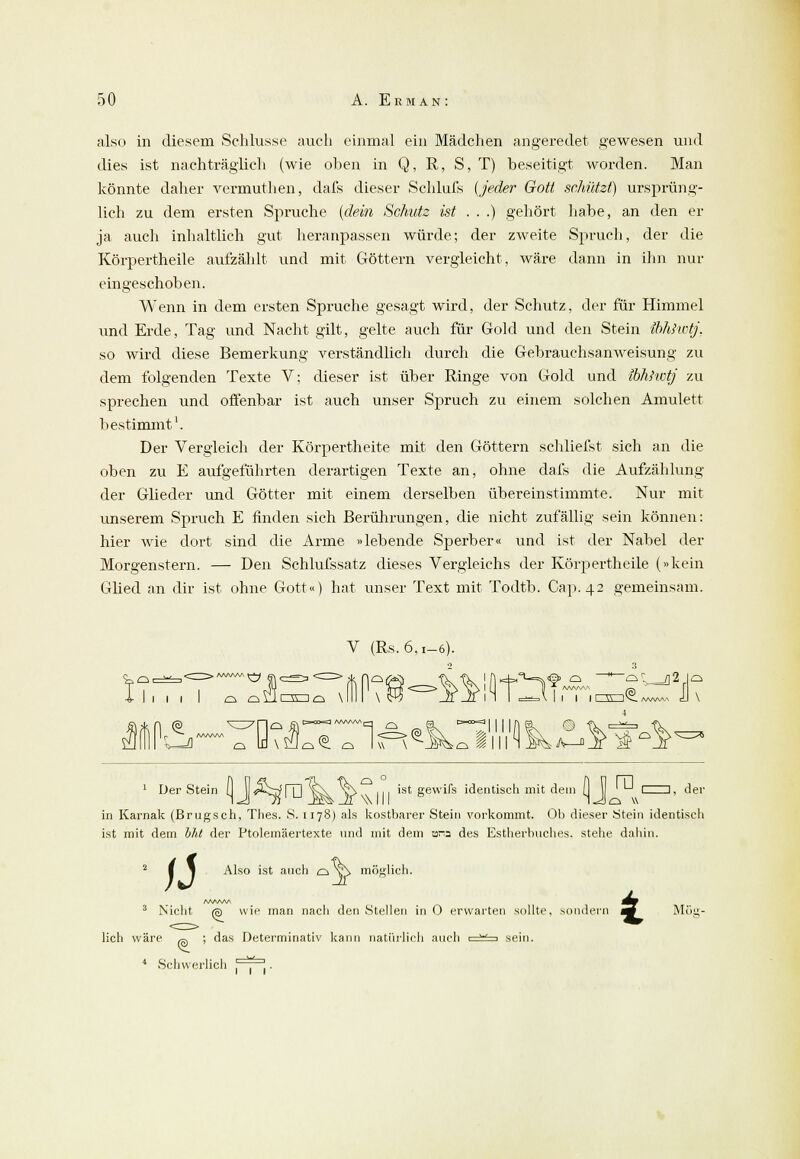 also in diesem Schlüsse auch einmal ein Mädchen angeredet gewesen und dies ist nachträglich (wie oben in Q, R, S, T) beseitigt worden. Man könnte daher vermuthen, dafs dieser Schlufs (jeder Gott schützt) ursprüng- lich zu dem ersten Spruche (dein Schutz ist . . .) gehört habe, an den er ja auch inhaltlich gut heranpassen würde; der zweite Spruch, der die Körpertheile aufzählt und mit Göttern vergleicht, wäre dann in ihn nur eingeschoben. Wenn in dem ersten Spruche gesagt wird, der Schutz, der für Himmel und Erde, Tag und Nacht gilt, gelte auch für Gold und den Stein ibhhvtj, so wird diese Bemerkung verständlich durch die Gebrauchsanweisung zu dem folgenden Texte V: dieser ist über Ringe von Gold und ibhhvtj zu sprechen und offenbar ist auch unser Spruch zu einem solchen Amulett bestimmt1. Der Vergleich der Körpertheite mit den Göttern schliefst sich an die oben zu E aufgeführten derartigen Texte an, ohne dafs die Aufzählung der Glieder und Götter mit einem derselben übereinstimmte. Nur mit unserem Spruch E finden sich Berührungen, die nicht zufällig sein können: hier wie dort sind die Arme »lebende Sperber« und ist der Nabel der Morgenstern. — Den Schlufssatz dieses Vergleichs der Körpertheile (»kein Glied an dir ist ohne Gott«) hat unser Text mit Todtb. Cap. 42 gemeinsam. V (Rs. 6.1-6). 1 Der Stein 0 J Ä^ITl'^^ >>^\ 111 'S* Sewil*s identisch mit dein 0 J ' '■ der in Karnak (Brugsch, Thes. S. 1178) als kostbarer Stein vorkommt. Ob dieser Stein identisch ist mit dein bht der Ptolemäertexte und mit dem ana des Estherbuches. stehe dahin. ii Also ist auch o v\ möglich ^ möf> 3 Nicht o wie man nacli den Stellen in 0 erwarten sollte, sondern am Möil <a lieh wäre ,g ; das Determinativ kann natürlich auch := 4 Schwerlich