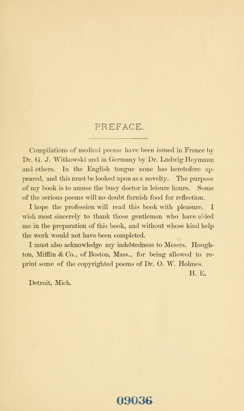 PREFACE. Compilations of meclic:il poems have been issued in France by Dr. G. J. Witkowski and in Germany by Dr. Ludwig Heymann and others. In the English tongue none has heretofore ap- peared, and this must be looked upon as a novelty. The purpose of my book is to amuse the busy doctor in leisure hours. Some of the serious poems will no doubt furnish food for reflection. I hope the profession will read this book with pleasure. I wish most sincerely to thank those gentlemen who have aided me in the preparation of this book, and without whose kind help the work would not have been completed. I must also acknowledge my indebtedness to Messrs. Hough- ton, MifBlin & Co., of Boston, Mass., for being allowed to re- print some of the copyrighted poems of Dr. O. W. Holmes. H. E. Detroit, Mich. 09036