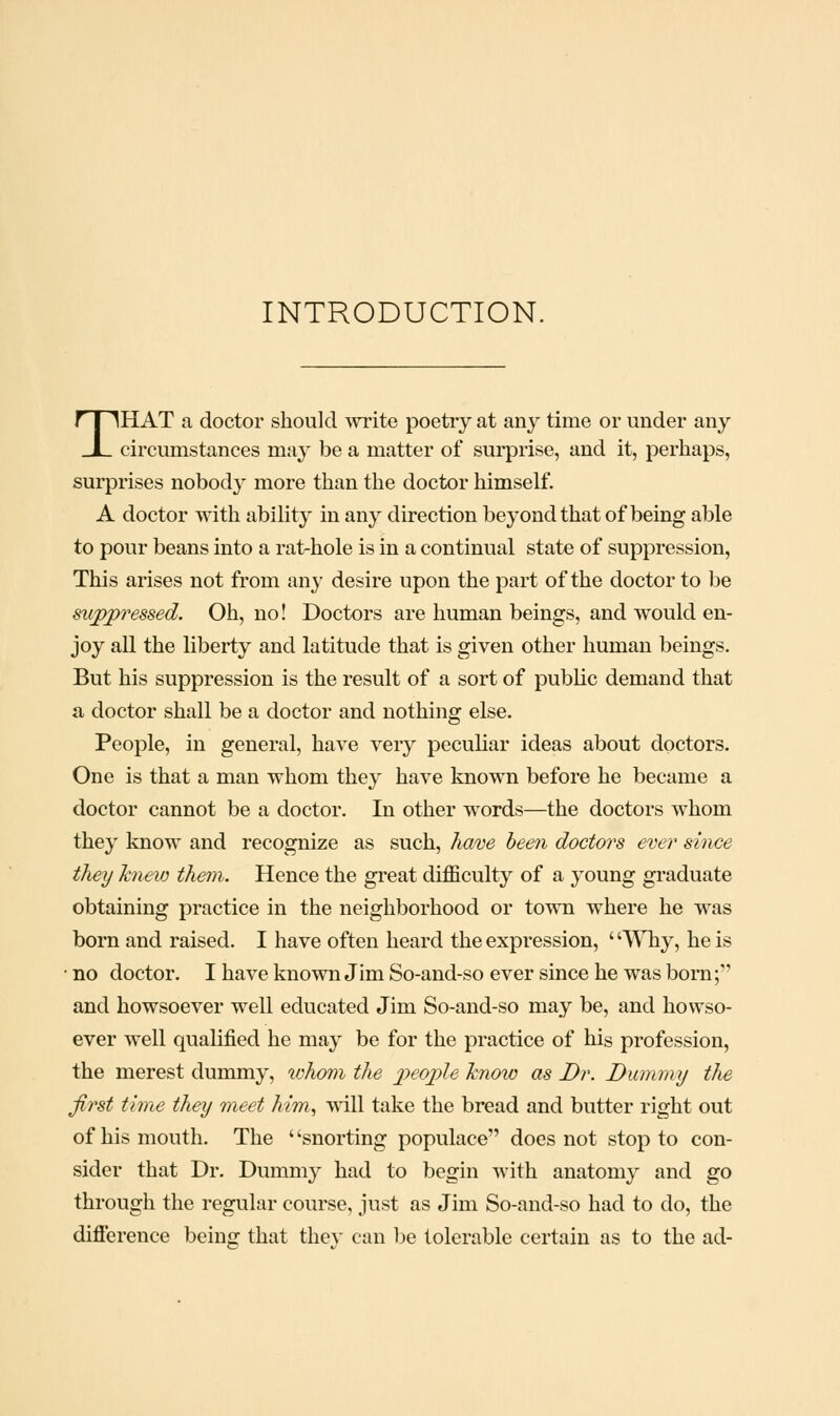 INTRODUCTION. THAT a doctor should write poetry at any time or under any circumstances may be a matter of surprise, and it, perhaps, surprises nobod}^ more than the doctor himself. A doctor with ability in any direction beyond that of being able to pour beans into a rat-hole is in a continual state of suppression, This arises not from any desire upon the part of the doctor to be suppressed. Oh, no! Doctors are human beings, and would en- joy all the liberty and latitude that is given other human beings. But his suppression is the result of a sort of public demand that a doctor shall be a doctor and nothing else. People, in general, have very peculiar ideas about doctors. One is that a man whom they have known before he became a doctor cannot be a doctor. In other words—the doctors whom they know and recognize as such, Tia'De been doctors ever since they knew them. Hence the gi'eat difficulty of a young graduate obtaining practice in the neighborhood or town where he was born and raised. I have often heard the expression, ' '^VTiy, he is • no doctor. I have known Jim So-and-so ever since he was born; and howsoever well educated Jim So-and-so may be, and howso- ever well qualified he may be for the practice of his profession, the merest dummy, whom the p)€ople know as Dr. Diunmy the first time they meet him, vnW take the bread and butter right out of his mouth. The ' 'snorting populace does not stop to con- sider that Dr. Dummy had to begin with anatomy and go through the regular course, just as Jim So-and-so had to do, the difierence being that they can be tolerable certain as to the ad-