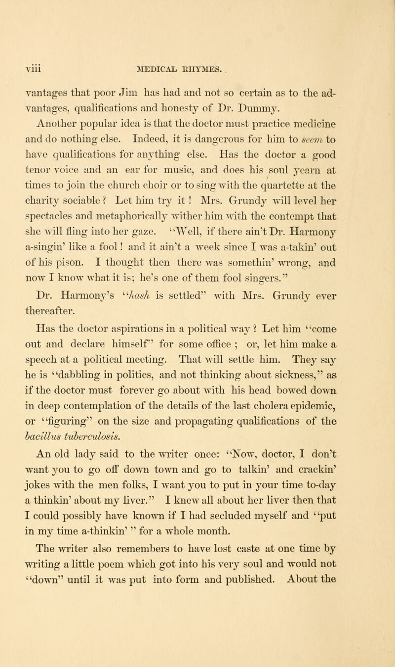 vantages that poor Jim has had and not so certain as to the ad- vantages, qualifications and honesty of Dr. Dummy. Another popular idea is that the doctor must practice medicine and do nothing else. Indeed, it is dangerous for him to seem to have qualifications for anything else. Has the doctor a good tenor voice and an ear for music, and does his soul yearn at times to join the church choir or to sing with the quartette at the charity sociable % Let him try it ! Mrs. Grundy will level her spectacles and metaphorically wither him ^dth the contempt that she will fling into her gaze. ' 'Well, if there ain't Dr. Harmony a-singin' like a fool! and it ain't a week since I was a-takin' out of his pison. I thought then there was somethin' wrong, and now I know what it is; he's one of them fool singers. Dr. Harmony's AasA is settled with Mrs. Grundy ever thereafter. Has the doctor aspirations in a political way ? Let him ' 'come out and declare himself for some office ; or, let him make a speech at a political meeting. That will settle him. They say he is dabbling in politics, and not thinking about sickness, as if the doctor must forever go about with his head bowed down in deep contemplation of the details of the last cholera epidemic, or figuring on the size and propagating qualifications of the hacillus tvherculosis. An old lady said to the writer once: Now, doctor, I don't want you to go ofi down town and go to talkin' and crackin' jokes with the men folks, I want you to put in your time to-day a thinkin' about my liver. I knew all about her liver then that I could possibly have known if I had secluded myself and ' 'put in my time a-thinkin'  for a whole month. The writer also remembers to have lost caste at one time by writing a little poem which got into his very soul and would not down until it was put into form and published. About the