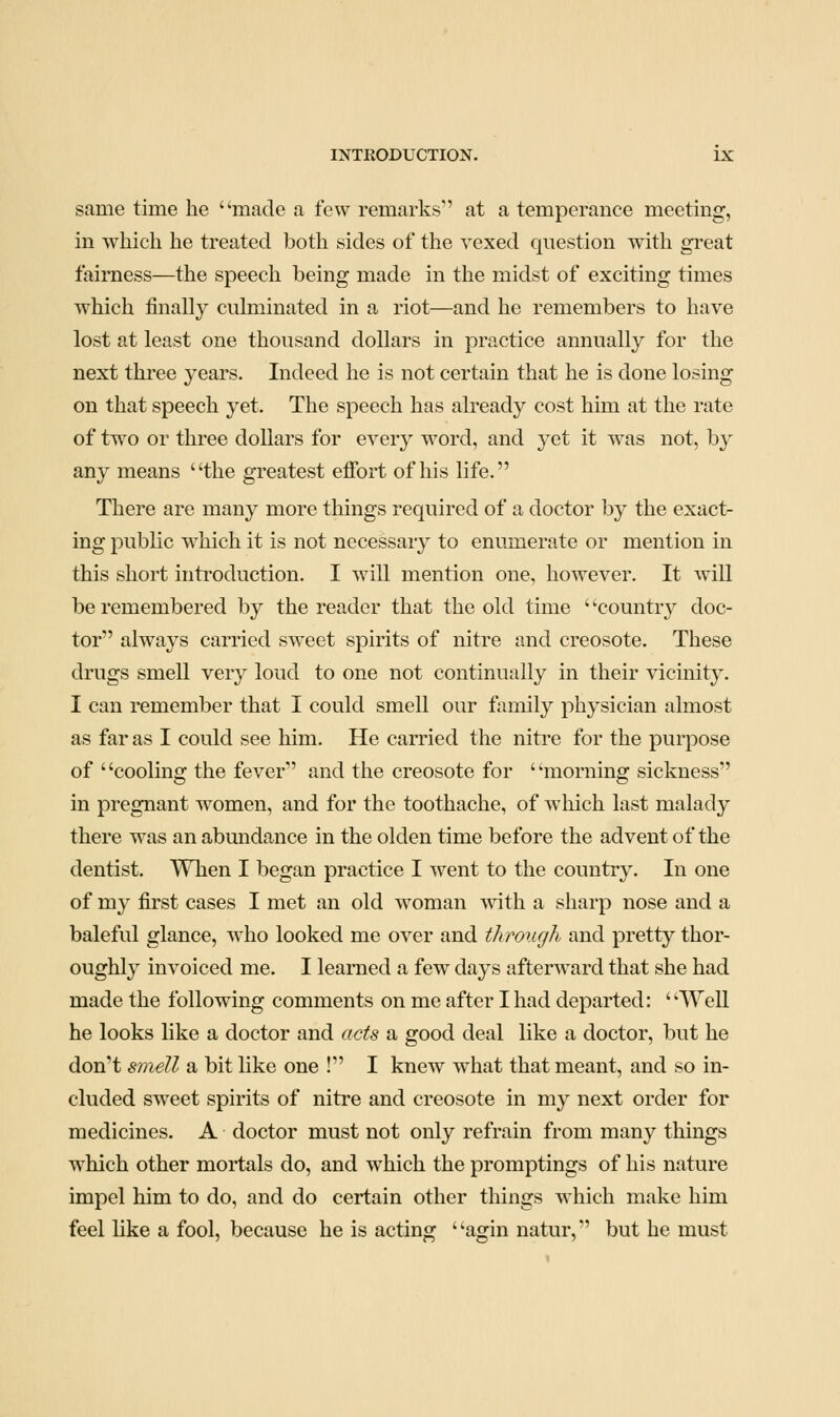 same time he made a few remarks at a temperance meeting, in which he treated both sides of the vexed question with great fairness—the speech being made in the midst of exciting times which finally culminated in a riot—and he remembers to have lost at least one thousand dollars in practice annually for the next three years. Indeed he is not certain that he is done losing on that speech yet. The speech has already cost him at the rate of two or three dollars for every word, and yet it was not, by any means the greatest effort of his life. There are many more things required of a doctor by the exact- ing public w^hich it is not necessary to enumerate or mention in this short introduction. I will mention one, however. It will be remembered by the reader that the old time ' 'country doc- tor always carried sweet spirits of nitre and creosote. These drugs smell very loud to one not continually in their vicinity. I can remember that I could smell our family physician almost as far as I could see him. He carried the nitre for the purpose of ' 'cooling the fever and the creosote for ' 'morning sickness in pregnant women, and for the toothache, of which last malady there was an abundance in the olden time before the advent of the dentist. When I began practice I went to the country. In one of my first cases I met an old woman with a sharp nose and a baleful glance, w'ho looked me over and through and pretty thor- oughly invoiced me. I learned a few days afterward that she had made the following comments on me after I had departed: Well he looks like a doctor and acts a good deal like a doctor, but he don''t smell a bit like one ! I knew what that meant, and so in- cluded sweet spirits of nitre and creosote in my next order for medicines. A doctor must not only refrain from many things which other mortals do, and which the promptings of his nature impel him to do, and do certain other things which make him feel like a fool, because he is acting agin natur, but he must