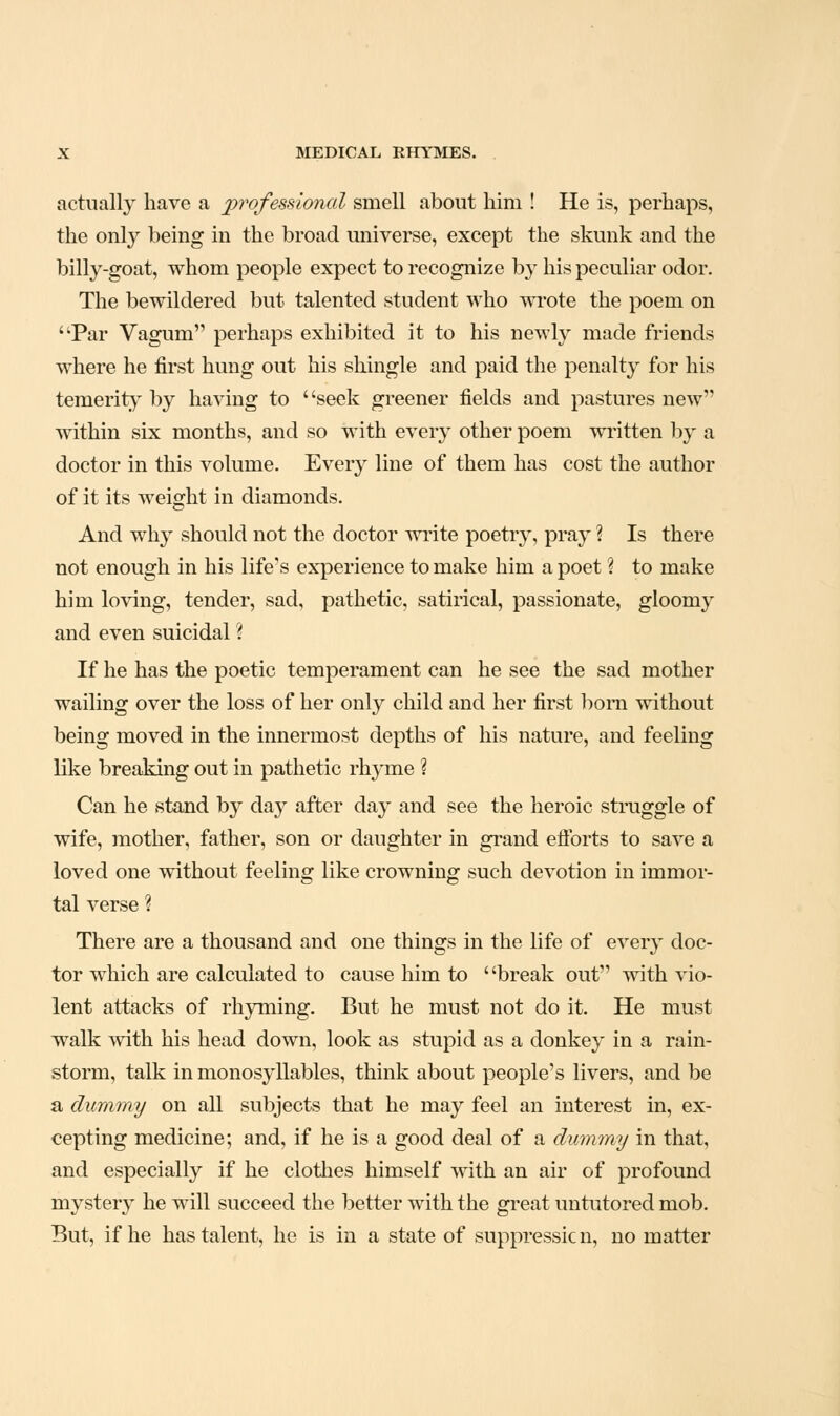 actually have a professional smell about him ! He is, perhaps, the only being in the broad universe, except the skunk and the billy-goat, whom people expect to recognize by his peculiar odor. The bewildered but talented student who wi-ote the poem on Par Vagum perhaps exhibited it to his newly made friends where he first hung out his shingle and paid the penalty for his temerity by having to ' 'seek greener fields and pastures new within six months, and so with every other poem written by a doctor in this volume. Every line of them has cost the author of it its weight in diamonds. And why should not the doctor write poetry, pray ? Is there not enough in his life's experience to make him a poet % to make him loving, tender, sad, pathetic, satirical, passionate, gloomy and even suicidal ? If he has the poetic temperament can he see the sad mother wailing over the loss of her only child and her first bom without being moved in the innermost depths of his nature, and feeling like breaking out in pathetic rhyme ? Can he stand by day after day and see the heroic struggle of wife, mother, father, son or daughter in grand elibrts to save a loved one without feeling like crowning such devotion in immor- tal verse ? There are a thousand and one things in the life of every doc- tor which are calculated to cause him to ' 'break out with vio- lent attacks of rhyming. But he must not do it. He must walk with his head down, look as stupid as a donkey in a rain- storm, talk in monosyllables, think about people's livers, and be a dummy on all subjects that he may feel an interest in, ex- cepting medicine; and, if he is a good deal of a dmmny in that, and especially if he clothes himself with an air of profound mystery he will succeed the better with the great untutored mob. But, if he has talent, he is in a state of suppressicn, no matter