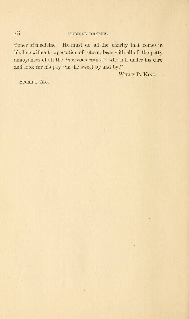 tioner of medicine. He must do all the charity that comes in his line without expectation of return, bear -with all of the petty annoyances of all the nervous cranks who fall under his care and look for his pay ''in the sweet by and by. Willis P. King. . Sedalia, Mo.