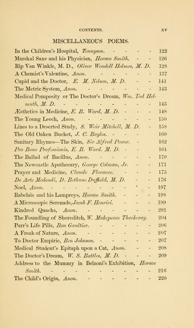 MISCELLANEOUS POEMS. In the Children's Hospital, Tennyson. . . . . 122 Marshal Saxe and his Physician, Horace Smith. - - 126 Rip Van Winkle, M. D., Oliver Wendell Holmes, M. D. 128 A Chemist's Valentine, Anon. 137 Cupid and the Doctor, E. M. Nelson, M. D. - - 141 The Metric System, Anon. ------ 143 Medical Pomposity or The Doctor's Dream, Win. Tod Hel- muth, If. B. - - - - - - - - 145 Esthetics in Medicine, E. B. Ward, M. D. - - - 148 The Young Leech, Anon. 150 Lines to a Deserted Study, 8. Weir Mitchell, M. D. - 158 The Old Oaken Bucket, J. C. Bayles. - - - 160 Sanitary Rhymes—The Skin, Sir Alfred Poicer. - 162 Pro Bono Professionis, E. B. Ward. M. D. - - 164 The Ballad of Bacillus, Anon. ----- 170 The Newcastle Apothecary, George Colman, Jr. - - 171 Prayer and Medicine, Claude Florance. . . . 175 Be Arte Iledendl, I). Bethime Duffield, M. D. - - 176 Noel, Anon. - - - - - - - ' - 197 Rabelais and his Lampreys, Horace Smith. - - - 198 AM.icYoscoTpic Serenade, Jacob E Henrici. . . . 199 Kindred Quacks, Ation. 291 The Foundling of Shorcditch, W. Makepeace Thackeray. 204 Parr's Life Pills, Bon Gaultier. ----- 206 A Freak of Nature, Anon. 207 To Doctor Empiric, Ben Johnson. 207 Medical Student's Epitaph upon a Cat, Anon. - - 208 The Doctor's Dream, W. S. Battles, M. B. - - - 209 Address to the Mummy in Belzoni's Exhibition, Horace Smith. 216 The Child's Origin, Anm. 220