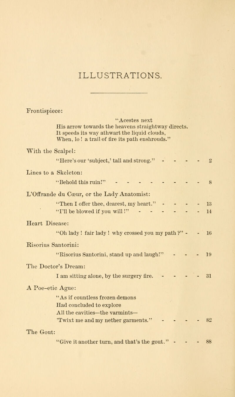 ILLUSTRATIONS. frontispiece: Acestes next His arrow towards the heavens straightway directs. It speeds its way athwart the liquid clouds, When, lo ! a trail of fire its path enshrouds. With the Scalpel: Here's our'subject,'tall and strong. - - - Lines to a Skeleton: Behold this ruin! L'Offrande du Coeur, or the Lady Anatomist: Then I offer thee, dearest, my heart. - - - - 13 111 be blowed if you will! 14 Heart Disease: Oh lady ! fair lady ! why crossed you my path ? - - 16 Hisorius Santorini: Risorius Santorini, stand up and laugh! - - - 19 The Doctor's Dream: I am sitting alone, by the surgery fire. - - - - 31 A Poe-etic Ague: As if countless frozen demons Had concluded to explore All the cavities—the varmints— 'Twixt me and my nether garments. - - - - 82 The Gout: Giveitanother turn, and that's the gout. - - - 88