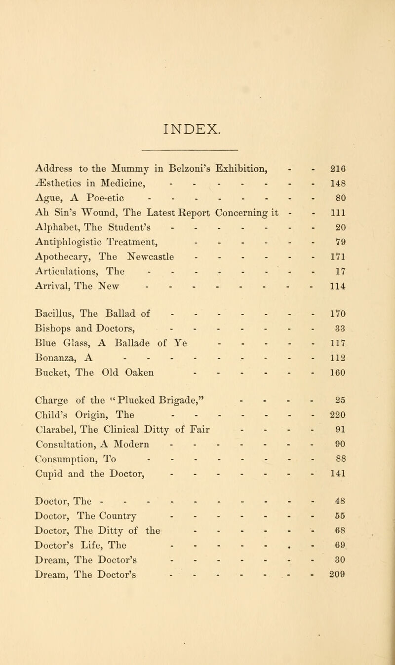 INDEX. Address to the Mummy in Belzoni's Exhibition, - - 216 Esthetics in Medicine, 148 Ague, A Poe-etic 80 Ah Sin's Wound, The Latest Report Concerning it - - 111 Alphabet, The Student's 20 Antiphlogistic Treatment, 79 Apothecary, The Newcastle 1*71 Articulations, The 17 Arrival, The New 114 Bacillus, The Ballad of 170 Bishops and Doctors, 33 Blue Glass, A Ballade of Ye IIY Bonanza, A ----112 Bucket, The Old Oaken 160 Charge of the  Plucked Brigade, .... 25 Child's Origin, The 220 Clarabel, The Clinical Ditty of Fair - - - - 91 Consultation, A Modern 90 Consumption, To 88 Cupid and the Doctor, 141 Doctor, The 48 Doctor, The Country --55 Doctor, The Ditty of the - 68 Doctor's Life, The - 69 Dream, The Doctor's 30 Dream, The Doctor's - - 209