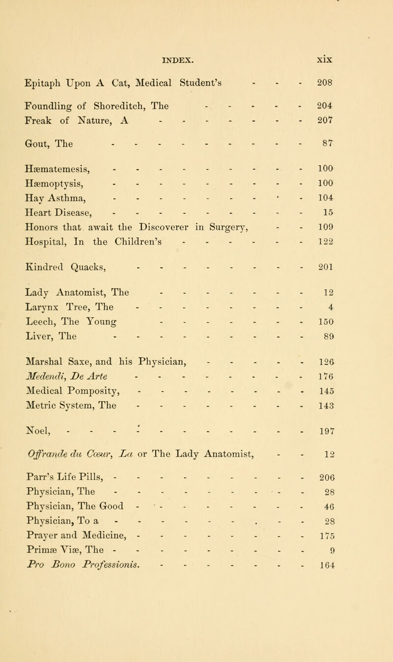 Epitaph Upon A Cat, Medical Student's - - - 208 Foundling of Shoreditch, The - - - - - 204 Freak of Nature, A 207 Gout, The 87 Haematemesis, 100 Haemoptysis, 100 Hay Asthma, ....---•. 104 Heart Disease, 15 Honors that await the Discoverer in Surgery, - - 109 Hospital, In the Children's 122 Kindred Quacks, 201 Lady Anatomist, The 12 Larynx Tree, The 4 Leech, The Young 150 Liver, The 89 Marshal Saxe, and his Physician, 126 Medendi, De Arte l76 Medical Pomposity, - 145 Metric System, The 143 Noel, - - - * 197 Offrande du Co&icr, La or The Lady Anatomist, - - 12 Parr's Life Pills, - - - - 206 Physician, The - - 28 Physician, The Good - ■ 46 Physician, To a - - 28 Prayer and Medicine, 175 Primse Viae, The 9 Pro Bono Professionis. 164