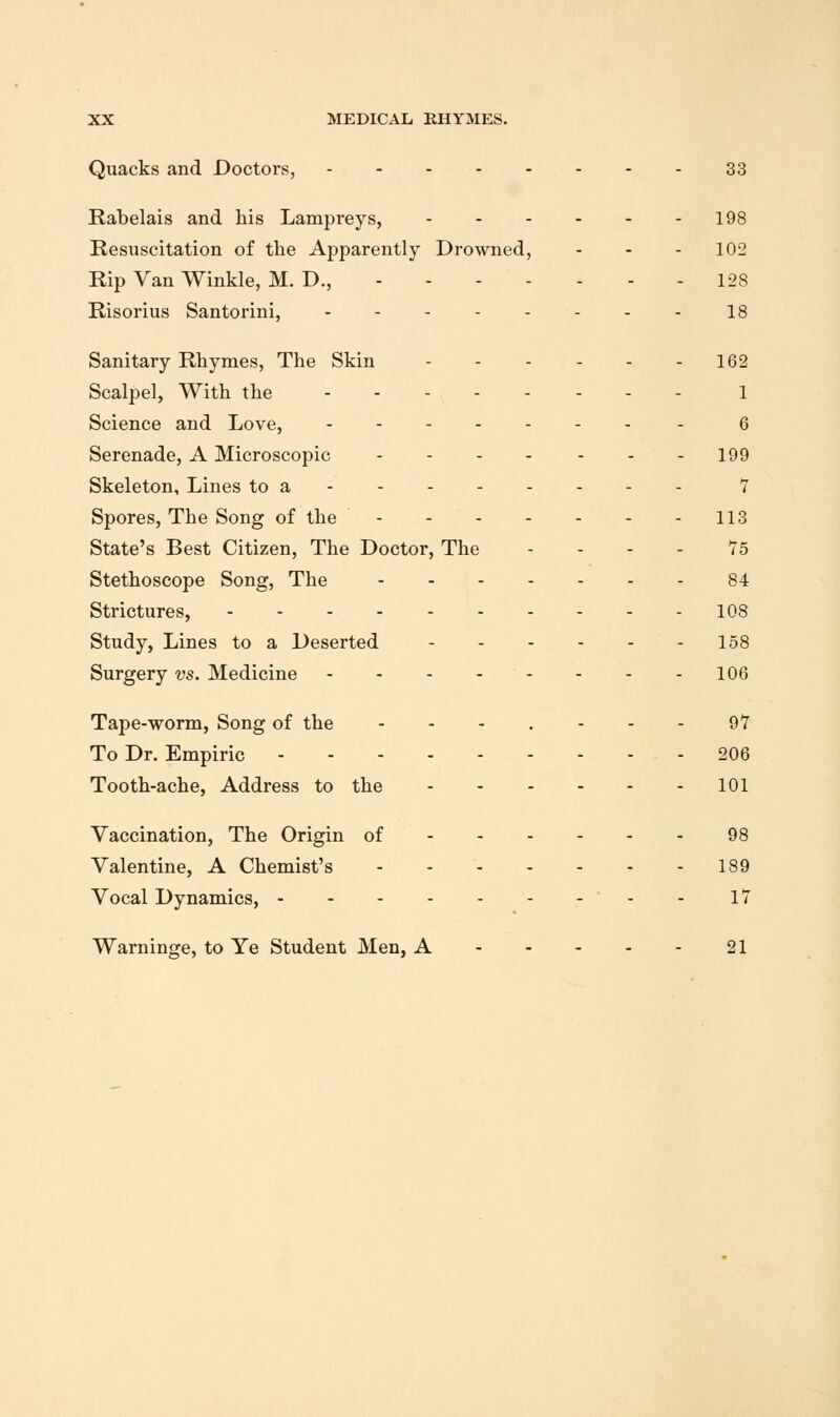 Quacks and Doctors, 33 Rabelais and his Lampreys, 198 Resuscitation of the Apparently Drowned, - - - 102 Rip Van Winkle, M. D., 128 Risorius Santorini, 18 Sanitary Rhymes, The Skin 162 Scalpel, With the 1 Science and Love, - 6 Serenade, A Microscopic - 199 Skeleton, Lines to a 7 Spores, The Song of the 113 State's Best Citizen, The Doctor, The - - - - 75 Stethoscope Song, The 84 Strictures, 108 Study, Lines to a Deserted 158 Surgery vs. Medicine 106 Tape-worm, Song of the - - - . - - - 97 To Dr. Empiric 206 Tooth-ache, Address to the 101 Vaccination, The Origin of 98 Valentine, A Chemist's 189 Vocal Dynamics, - - 17 Warninge, to Ye Student Men, A 21