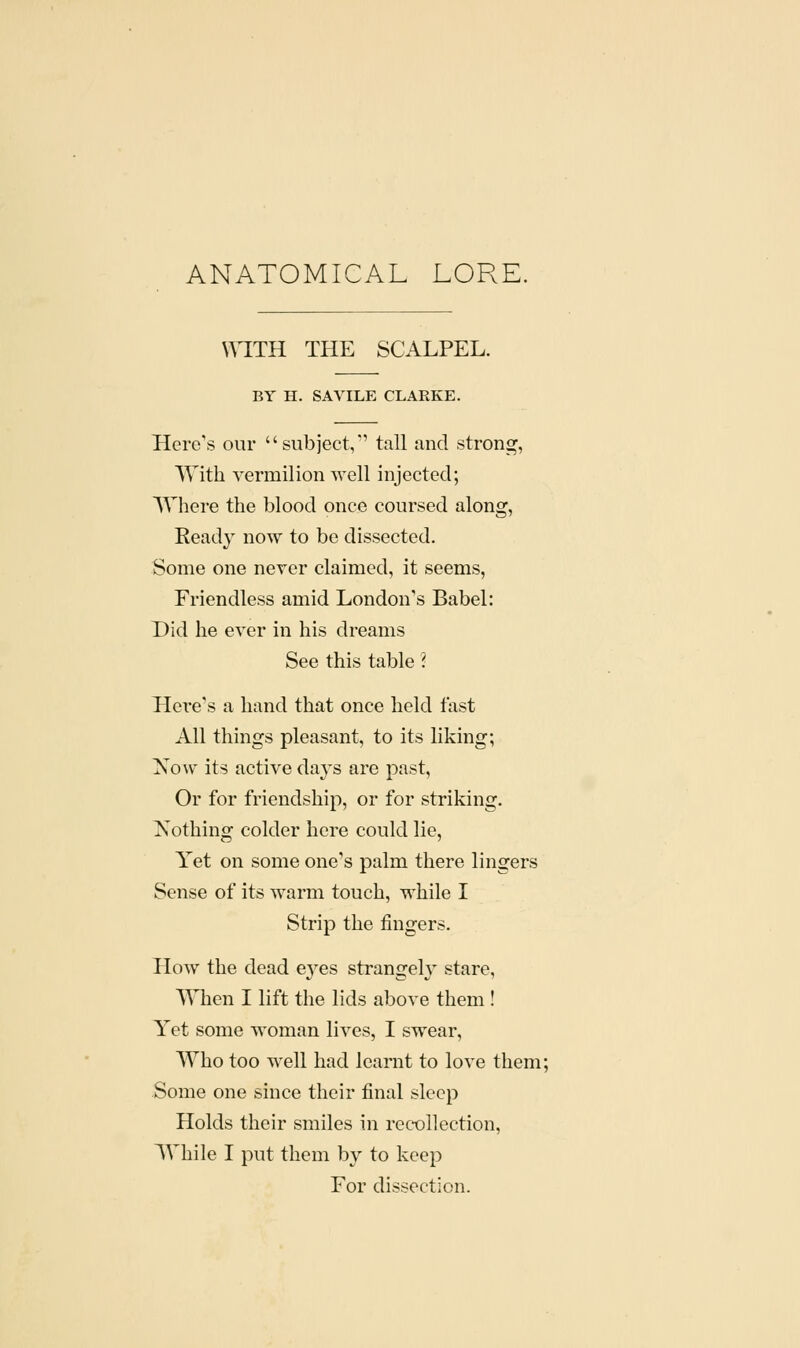 ANATOMICAL LORE. WITH THE SCALPEL. BY H. SAVILE CLARKE. Here's our '' subject, tall and strong, With vermilion well injected; Where the blood once coursed along, Ready now to be dissected. Some one never claimed, it seems, Friendless amid London's Babel: Did he ever in his dreams See this table ? Hei-e's a hand that once held fast All things pleasant, to its liking; Xosv its active days are past, Or for friendship, or for striking. Nothing colder here could lie, Yet on some one's palm there lingers Sense of its warm touch, while I Strip the fingers. How the dead eyes strangely stare, When I lift the lids above them ! Yet some woman lives, I swear, Who too well had learnt to love them; Some one since their final sleep Holds their smiles in recollection, While I put them by to keep For dissection.