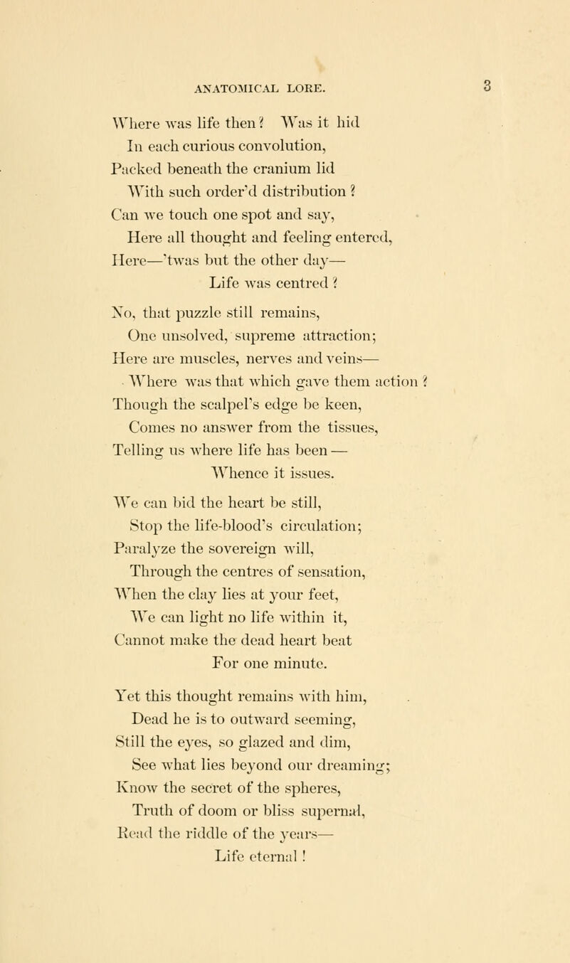 Where was life then ? Was it hid In each curious convolution, Packed beneath the cranium lid With such ordered distribution ? Can we touch one spot and say, Here all thought and feeling entered, Here—'twas but the other da}'— Life was centred ? Xo, that puzzle still remains. One unsolved, supreme attraction; Here are muscles, nerves and veins— AVhere was that which gave them action ? Though the scalpel's edge be keen, Comes no answer from the tissues, Telling us where life has been — AVhence it issues. We can bid the heart be still, Stop the life-blood's circulation; Paralyze the sovereign will. Through the centres of sensation, When the clay lies at your feet, We can light no life within it. Cannot make the dead heart beat For one minute. Yet this thought remains with him, Dead he is to outward seeming, Still the eyes, so glazed and dim, See what lies beyond our dreaming; Know the secret of the spheres, Truth of doom or bliss supernal, Kead the riddle of the years— Life eternal !