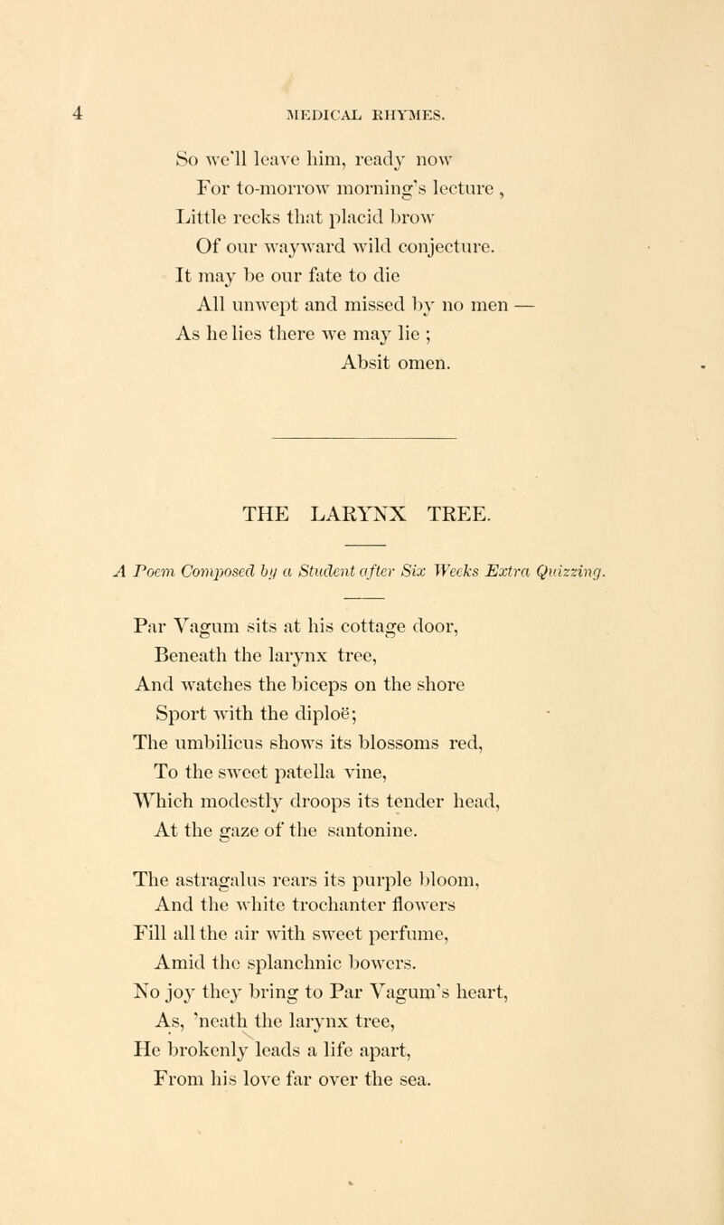 So we'll leave him, ready now For to-morrow morning's lecture , Little recks that placid brow Of our wayward wild conjecture. It may be our fate to die All unwept and missed by no men As he lies there we may lie ; Absit omen. THE LARYNX TREE. A Poem Composed hij a Student after Six Weeks Extra Quizzing. Par Vagum sits at his cottage door, Beneath the larynx tree, And watches the biceps on the shore Sport with the diploe; The umbilicus shows its blossoms red, To the sweet patella vine. Which modestly droops its tender head, At the gaze of the santonine. The astragalus rears its purple bloom, And the white trochanter flowers Fill all the air with sweet perfume. Amid the splanchnic bowers. No joy they bring to Par Vagum's heart. As, 'neath the larynx tree. He brokenly leads a life apart. From his love far over the sea.