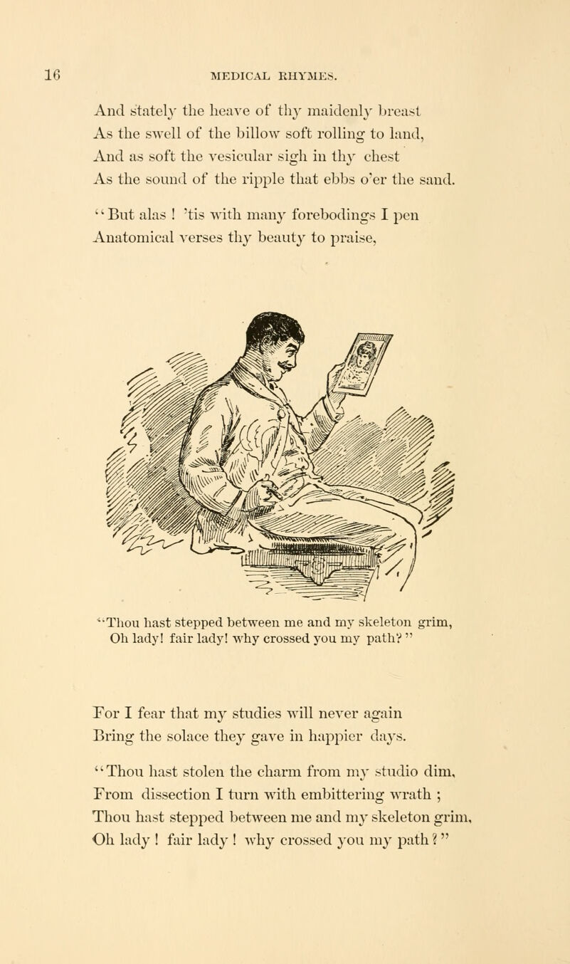 And stately the heave of th}' maidenl}' breast As the swell of the billow soft rolling to laud, And as soft the vesicular sigh in thy chest As the sound of the ripple that ebbs o'er the sand. ' •• But alas ! 'tis with many forebodings I pen Anatomical verses thy beauty to praise, ''Thou hast stepped between me and my skeleton grim, Oh lady! fair lady! why crossed you my path?  Tor I fear that my studies will never again Bring the solace they gave in happier days. Thou hast stolen the charm from my studio dim. From dissection I turn with embittering wrath ; Thou hast stepped between me and my skeleton grim. Oh lady I fair lady ! why crossed you my path ? 