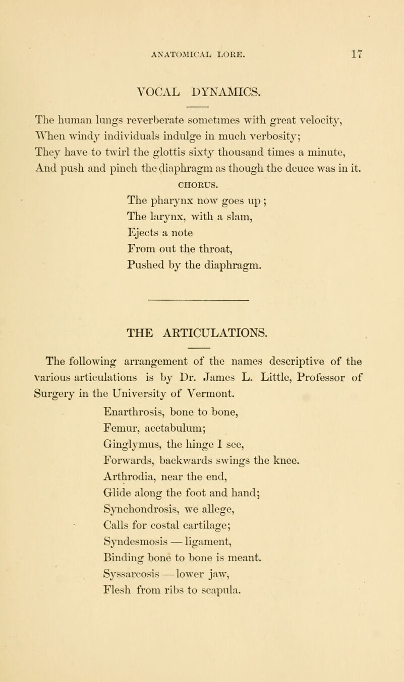VOCAL DYNAJVnCS. The human lungs reverberate sometimes with great velocity, \Mien windy individuals indulge in much verbosity; They have to t^drl the glottis sixty thousa^nd times a minute, And push and pinch the diaphragm as though the deuce was in it. CHORUS. The phar^'nx now goes up ; The larynx, with a slam, Ejects a note From out the throat. Pushed b}^ the diaphragm. THE ARTICULATIONS. The following arrangement of the names descriptive of the Various articulations is by Dr. James L. Little, Professor of Surgery in the University of Vermont. Enarthrosis, bone to bone, Femur, acetabulum; Ginglymus, the hinge I see, Forwards, backwards swings the knee. Arthrodia, near the end. Glide along the foot and hand; Synchondrosis, we allege. Calls for costal cartilage; Syndesmosis — ligament. Binding bone to bone is meant. Syssarcosis — lower jaw. Flesh from ribs to scapula.