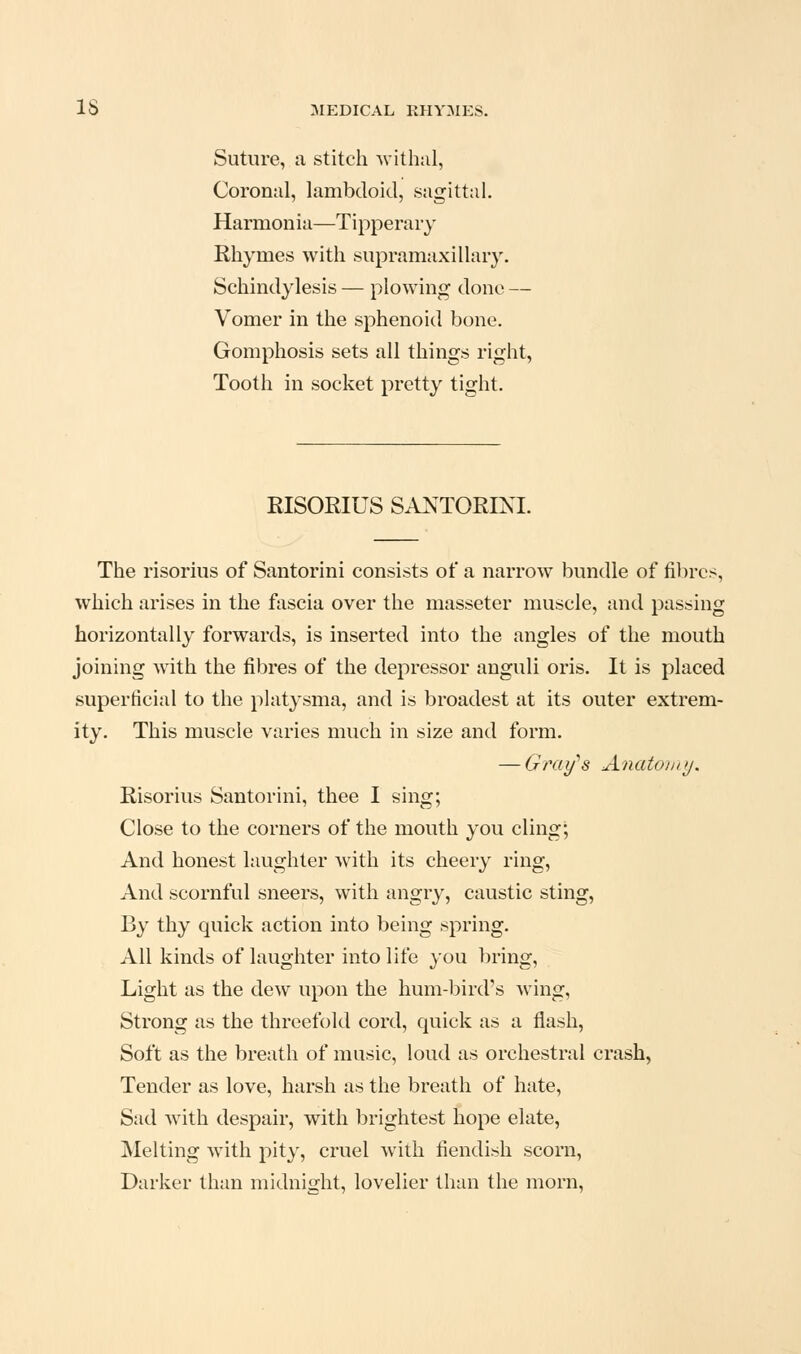 Suture, a stitch withal, Coronal, lambdoid, sagittal. Harmonia—Tipperary Rhymes with supramaxillary. Schindylesis — plowing done — Vomer in the sphenoid bone. Gomphosis sets all things right, Tooth in socket pretty tight. RISORIUS SA^^TORINI. The risorius of Santorini consists of a narrow bundle of fibres, which arises in the fascia over the masseter muscle, and passing horizontally forwards, is inserted into the angles of the mouth joining with the fibres of the depressor anguli oris. It is placed superficial to the platysma, and is broadest at its outer extrem- ity. This muscle varies much in size and form. — Gray's Anatouty. Risorius Santorini, thee I sing; Close to the corners of the mouth you cling; And honest laughter with its cheery ring. And scornful sneers, with angry, caustic sting, By thy quick action into being spring. All kinds of laughter into life }ou l)ring, Light as the dew upon the hum-bird's wing. Strong as the threefold cord, quick as a flash. Soft as the breath of music, loud as orchestral crash, Tender as love, harsh as the breath of hate. Sad with despair, with brightest hope elate, Melting with pity, cruel with fiendish scorn. Darker than midnight, lovelier than the morn.