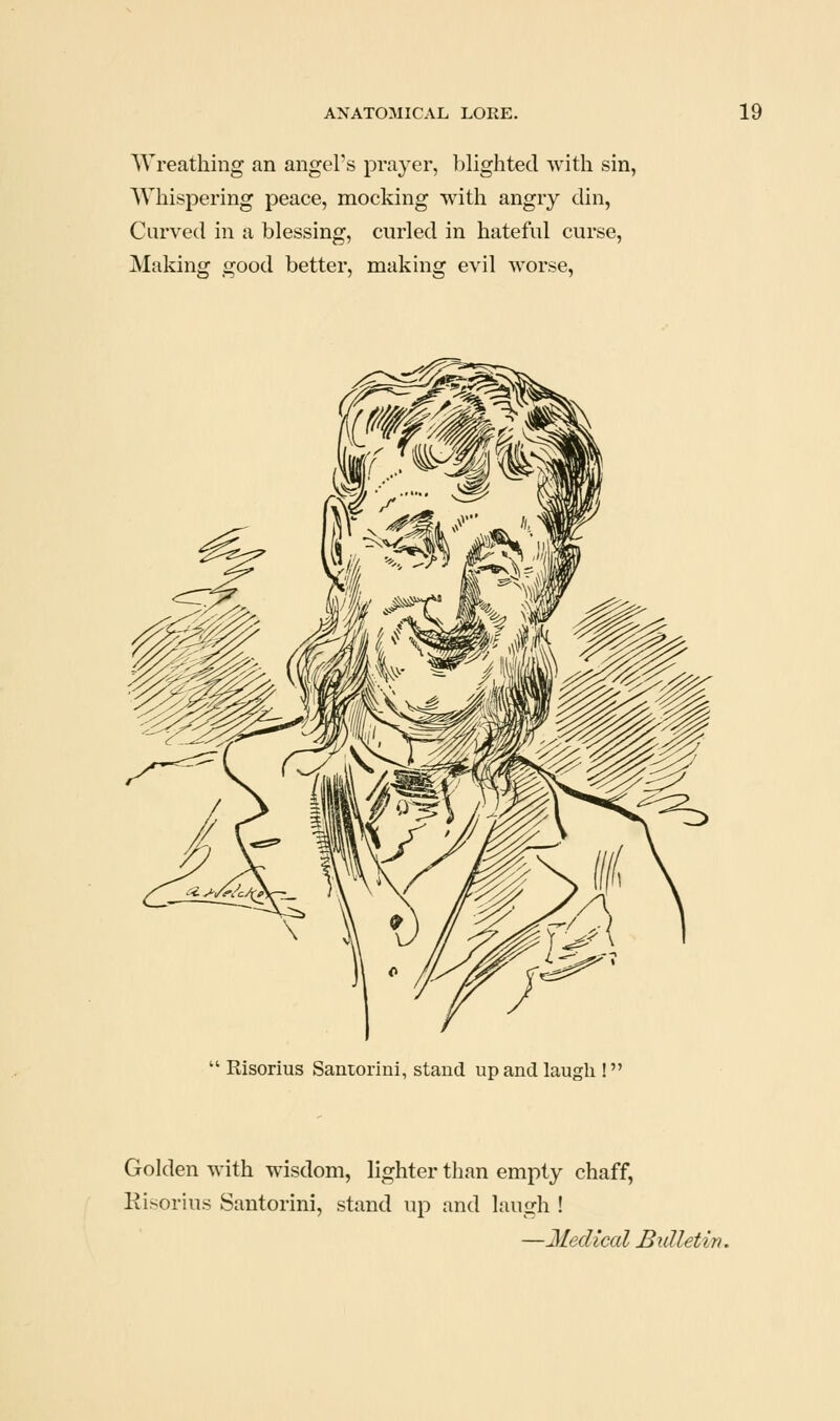 Wreathing an angel's pra^^er, ])lighted with sin, Whispering peace, mocking with angry din, Curved in a blessing, curled in hateful curse, Making good better, making evil worse,  Risorius Saniorini, stand up and laugh ! Golden with wisdom, lighter than empty chaff, Risorius Santorini, stand up and laugh ! —Medical Bulletin.