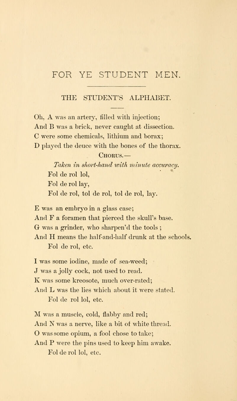 FOR YE STUDENT MEN. THE STUDENT'S ALPHABET. Oh, A was an artery, filled with injection; And B was a brick, never caught at dissection. C were some chemicals, lithium and borax; D played the deuce with the bones of the thorax. Chorus.— Taken in short-hand with minute accuracy. Fol de rol lol, Fol de rol lay, Fol de rol, tol de rol, tol de rol, lay. E was an embryo in a glass case; And F a foramen that pierced the skull's base. G was a grinder, who sharpen'd the tools ; And H means the half-and-half drunk at the schools. Fol de rol, etc. I was some iodine, made of sea-weed; J was a jolly cock, not used to read. K was some kreosote, much over-rated; And L was the lies which about it Avere stated. Fol de rol lol, etc. M was a muscle, cold, flabby and red; And N was a nerve, like a bit of white thread. O was some opium, a fool chose to take; And P were the pins used to keep him awake. Fol de rol lol, etc.