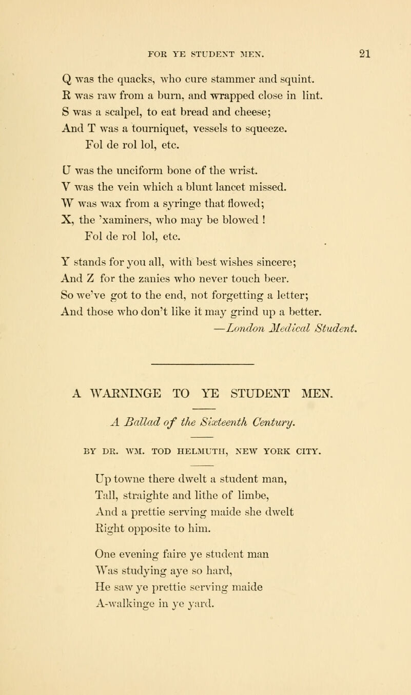 Q was the quacks, who cure stammer and squint. R was raw from a burn, and wrapped close in lint. S was a scalpel, to eat bread and cheese; And T was a tourniquet, vessels to squeeze. Fol de rol lol, etc. U was the uncifomi bone of the wrist. V was the vein which a blunt lancet missed. W was wax from a syringe that flowed; X, the 'xaminers, who may be blowed ! Fol de rol lol, etc. Y stands for you all, with best wishes sincere; And Z for the zanies who never touch beer. So we've got to the end, not forgetting a letter; And those who don't like it may grind up a better. —London Medical Student. A WAENINGE TO YE STUDENT MEN. A Ballad of the Sixteenth Century. BY DR. WM. TOD HELMUTII, NEW YORK CITY. Up towne there dwelt a student man. Tall, straighte and lithe of limbe, And a prettie sending maide she dwelt Right opposite to him. One evening faire ye student man Was studying aye so hard. He saw ye prettie serving maide A-walkinge in ye }ard.