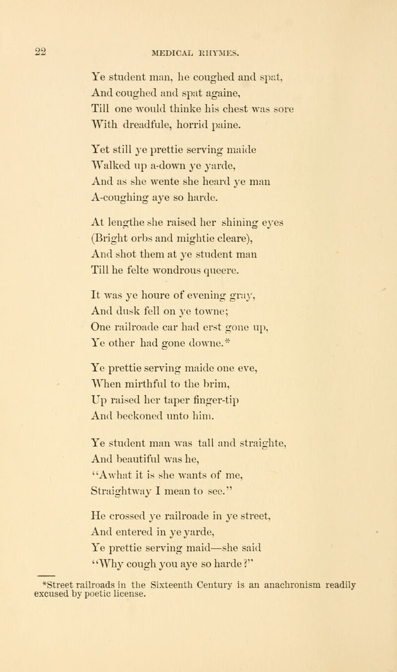 Ye student man, he coughed and spat, And coughed and spat againe, Till one would thinke his chest was sore With dreadfule, horrid paine. Yet still ye prettie serving maide AValked up a-down ye yardc. And as she wente she heard ye man A-coughing aye so harde. At lengthe she raised her shining eyes (Bright orbs and mightie cleare), And shot them at ye student man Till he felte wondrous queere. It was ye houre of evening gray, And dusk fell on ye townc; One railroade car had erst gone up. Ye other had gone downe.- Ye prettie serving maide one eve, AMien mirthful to the brim, Up raised her taper finger-tip And beckoned unto him. Ye student man was tall and straighte. And beautiful was he, Awhat it is she wants of me. Straightway I mean to sec. He crossed ye railroade in ye street, And entered in ye yarde, Ye prettie serving maid—she said Why cough you aye so harde V *Street railroads in the Sixteenth Century is an anachronism readily excused by poetic license.