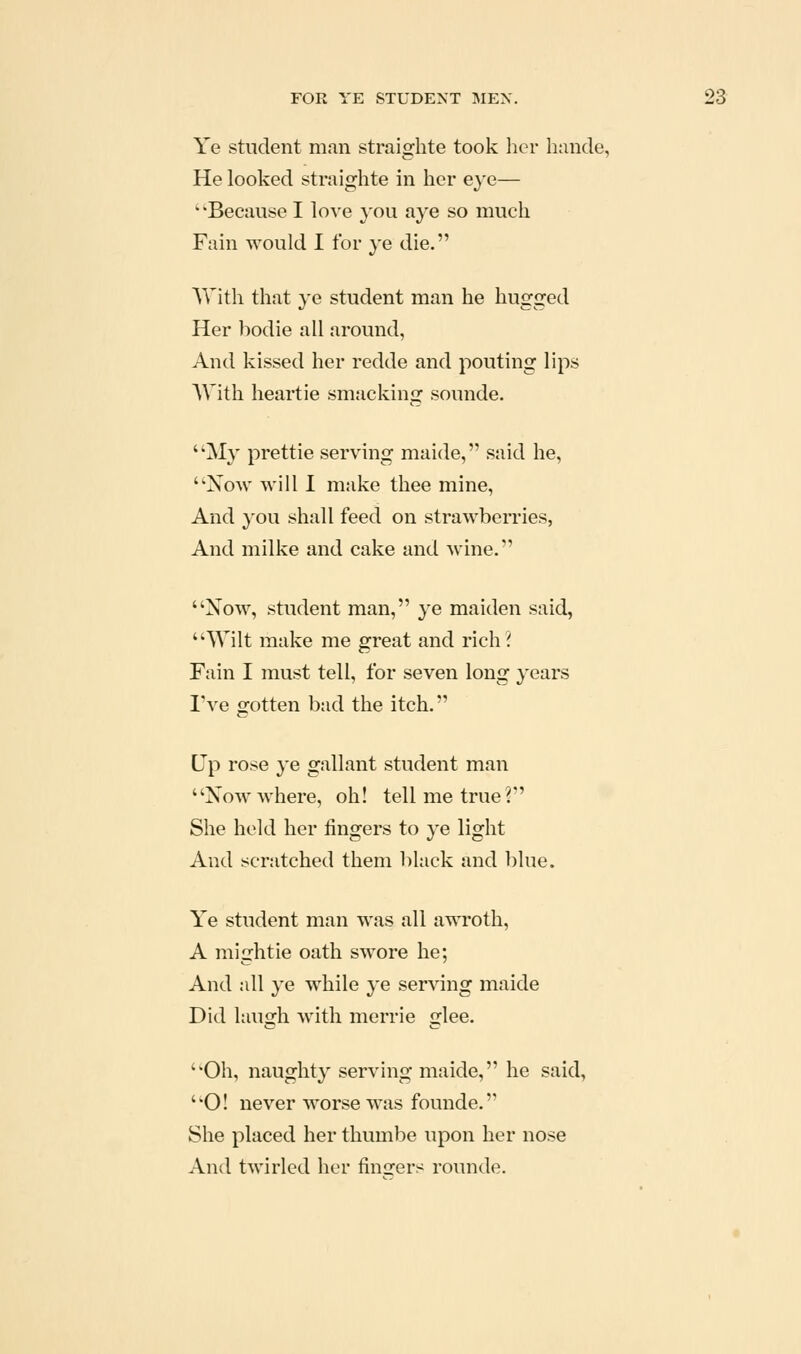 Ye student man straighte took lier hiinde, He looked straighte in her e}e— ''Because I love ^^ou aye so much Fain would I for ye die. With that ye student man he hugged Her bodie all around, And kissed her redde and pouting lips AVith heartie smacking sounde. My prettie serving maide, said he, Now will I make thee mine, And you shall feed on strawberries, And milke and cake and wine. Xow, student man, ye maiden said, Wilt make me great and rich? Fain I must tell, for seven long years I've gotten bad the itch. Up rose ye gallant student man Xow where, oh! tell me true? She held her fingers to ye light And scratched them black and blue. Ye student man was all awroth, A mightie oath swore he; And all ye while ye serving maide Did Itiugh with merrie glee. Oh, naughty serving maide, he said, O! never worse was founde. She placed her thumbe upon her nose And twirled her finders rounde.