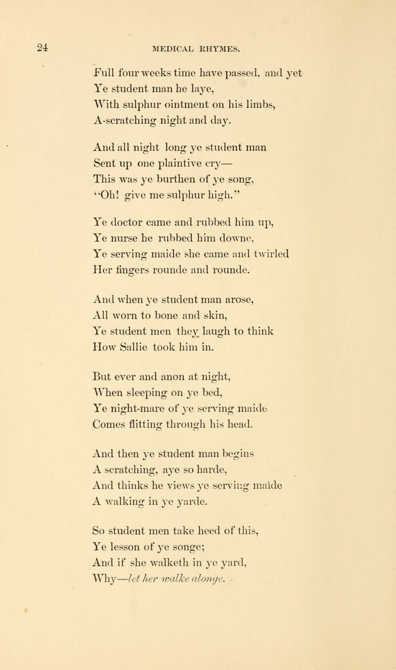 Full four weeks time have passed, and yet Ye student man he hiye, With sulphur ointment on his limbs, A-scratching night and day. And all night long ye student man Sent up one plaintive cry— This was ye burthen of }'e song, Oh! give me sulphur high. Ye doctor came and rubbed him up, Ye nurse he rubbed him downo, Ye servinjj maide she came and twirled Her fingers rounde and rounde. And when ye student man arose. All worn to bone and skin. Ye student men they laugh to think How Sallie took him in. But ever and anon at night, When sleeping on ye bed. Ye night-mare of ye serving maide Comes flitting through his head. And then ye student man begins A scratching, aye so harde, And thinks he views ye serving maide A walking in ye yarde. So student men take heed of this, Ye lesson of ye songe; And if she walketh in ye yard, Why—let her loalke aionye.