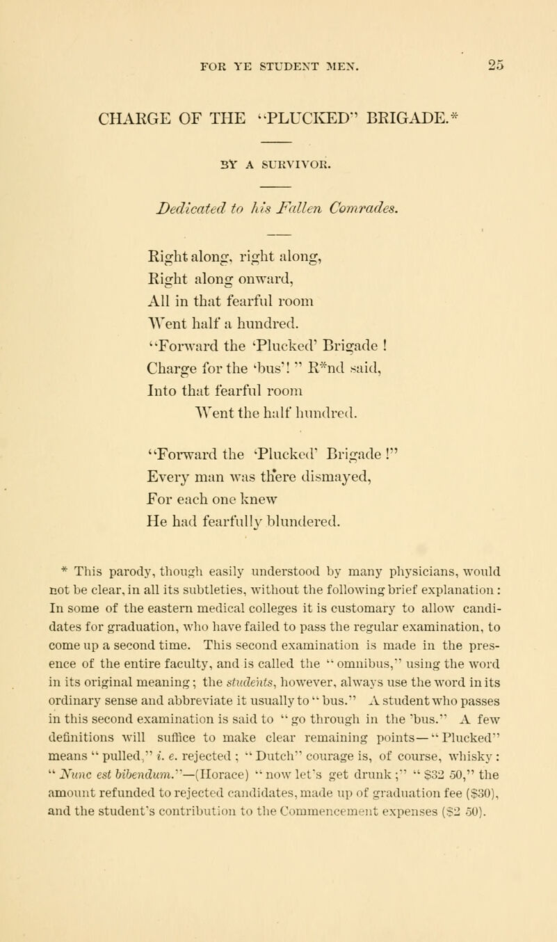 CHARGE OF THE -PLUCia:D'' BRIGADE.- BV A SURVIVOR. Dedicated to Ids JF'aUen Comrades. Right along, right along, Right along onward, All in that fearful room Went half a hundred. ''Forward the 'Plucked' Brigade ! Charge for the 'bus'! R*nd said, Into that fearful room Went the half hundred. Forward the 'Plucked'' Brigade ! Every man was tliere dismayed. For each one knew He had fearfully blundered. * This parody, though easily understood by many physicians, would not be clear, in all its subtleties, without the following brief explanation: In some of the eastern medical colleges it is customary to allow candi- dates for graduation, who have failed to pass the regular examination, to come up a second time. This second examination is made in the pres- ence of the entire faculty, and is called the omnibus,' using the word in its original meaning; the students, however, always use the word in its ordinary sense and abbreviate it usually to bus. A student who passes in this second examination is said to '' go through in tlie bus. A few definitions will suffice to make clear remaining points—Plucked means pulled, i. e. rejected ; Dutch coiu'age is, of course, whisky : Nunc est bibendum.'—[Horace) now let's get drunk ; $32 50, the amount refunded to rejected candidates, made up of graduation fee ($30), and the student's contribution to the Commencement expenses {$2 50).