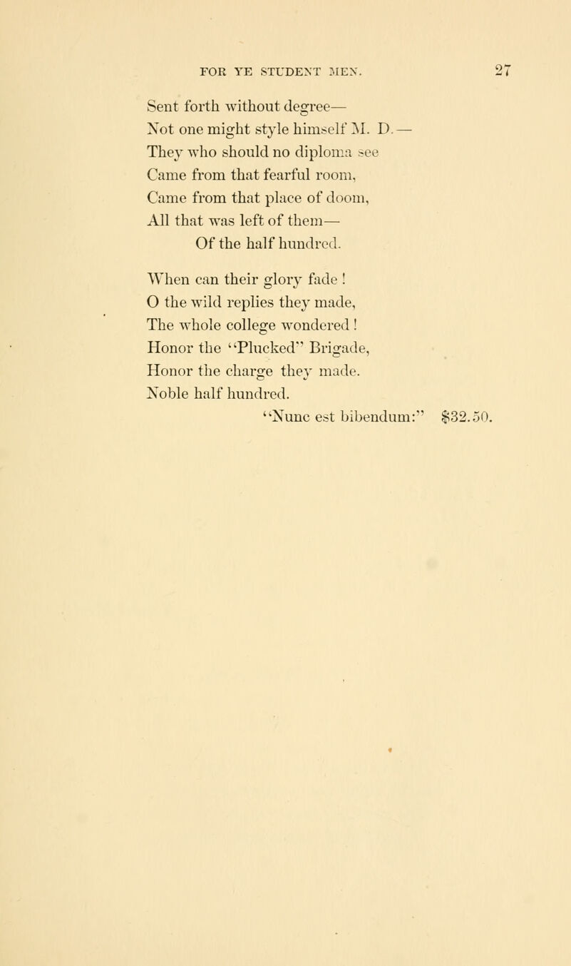 Sent forth without degree— Not one might style himself 'M. D. — They who should no diploma see Came from that fearful room, Came from that place of doom, All that was left of them— Of the half hundred. When can their glory fade ! O the wild replies they made, The whole college wondered ! Honor the Plucked' Brigade, Honor the charge they made. Noble half hundred. Nunc est bibendum: $32.50.