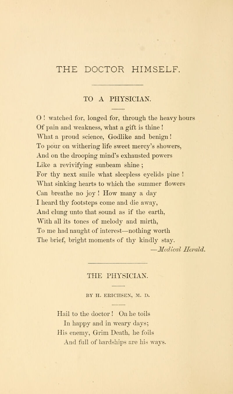 THE DOCTOR HIMSELF. TO A PHYSICIAN. 0 ! watched for, longed for, through the heavy hours Of pain and weakness, what a gift is thine ! ^y]lat a proud science, Godlike and benign! To pour on withering life sweet mercy's showers, And on the drooping mind's exhausted powers Like a revivifying sunbeam shine ; For thy next smile what sleepless eyelids pine ! What sinking hearts to which the summer flowers Can breathe no joy ! How many a day 1 heard thy footsteps come and die away, And clung unto that sound as if the earth, With all its tones of melody and mirth. To me had naught of interest—nothing worth The brief, bright moments of thy kindly stay. —Medical Herald. THE PHYSICIAN. BY H. ERICHSEX, 31. D. Hail to the doctor ! On he toils In happy and in weary days; His enemy, Grim Death, he foils And full of hardships are his ways.