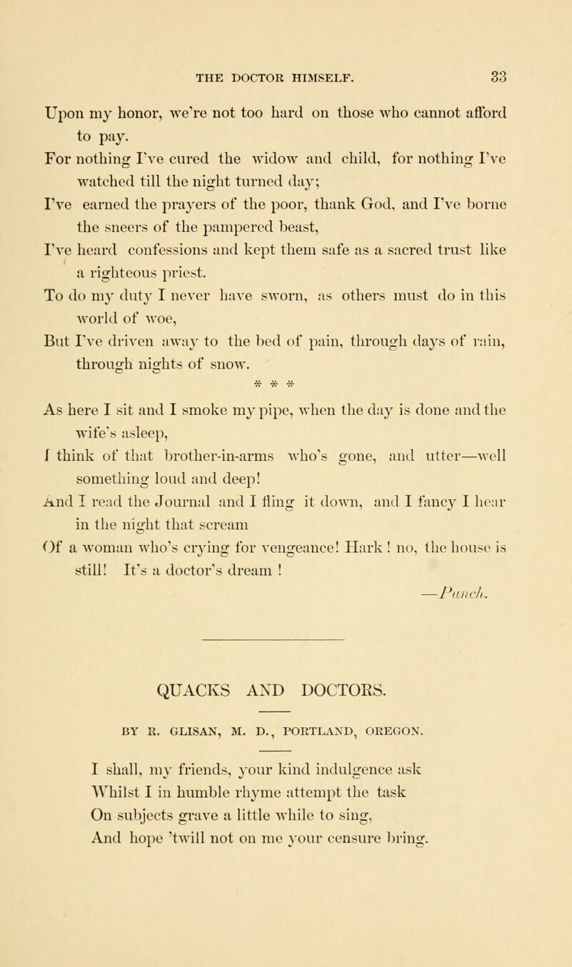 Upon my honor, we're not too hard on those who cannot afford to pay. For nothing I've cured the widow and child, for nothing I've watched till the night turned day; I've earned the prayers of the poor, thank God, and I've borne the sneers of the pampered beast, I've heard confessions and kept them safe as a sacred trust like a righteous priest. To do my duty I never have sworn, as others must do in this world of woe. But I've driven away to the bed of pain, through days of rain, through nights of snow. * * * As here I sit and I smoke my pipe, Avhen the day is done and the wife's asleep, I think of that brother-in-arms who's gone, and utter—well something load and deep! And I read the Journal and I fling it down, and I fancy I hear in the night that scream ()f a woman who's crying for vengeance! Hark ! no, the house is still! It's a doctor's dream ! —Pancli. QUACKS AND DOCTORS. BY R. GLISAN, M. D., PORTLAND, OREGON. I shall, \\\\ friends, your kind indulgence ask AVhilst I in humble rhyme attempt the task On subjects grave a little while to sing, And hope 'twill not on me }'Our censure l)ring.