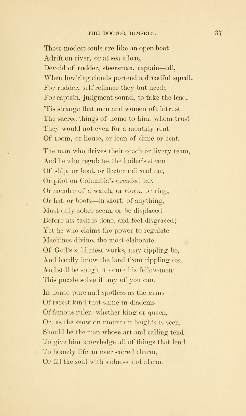 These modest souls are like an open boat Adrift on river, or at sea afloat, Devoid of rudder, steersman, captain—all, When lowering clouds portend a dreadful squall. For rudder, self-reliance they but need; For captain, judgment sound, to take the lead. 'Tis strange that men and women oft intrust The sacred things of home to him, whom trust They would not even for a monthly rent Of room, or house, or loan of dime or cent. The man who drives their coach or livery team, And he who regulates the boiler's steam Of ship, or boat, or fleeter railroad car, Or pilot on Columbia's dreaded bar, Or mender of a watch, or clock, or ring. Or hat, or boots—in short, of anything, Must duly sober seem, or be displaced Before his task is done, and feel disgraced; Yet he who claims the power to regulate Machines divine, the most elaborate Of God's sublimest works, may tippling be. And hardly know the land from rippling sea, And still be sought to cure his fellow-men; This puzzle solve if any of you can. In honor pure and spotless as the gems Of rarest kind that shine in diadems Of famous ruler, whether king or queen. Or, as the snow on mountain heights is seen. Should be the man whose art and calling tend To give him knowledge all of things that lend To homely life an ever sacred charm. Or till the soul with sadness and alarm.