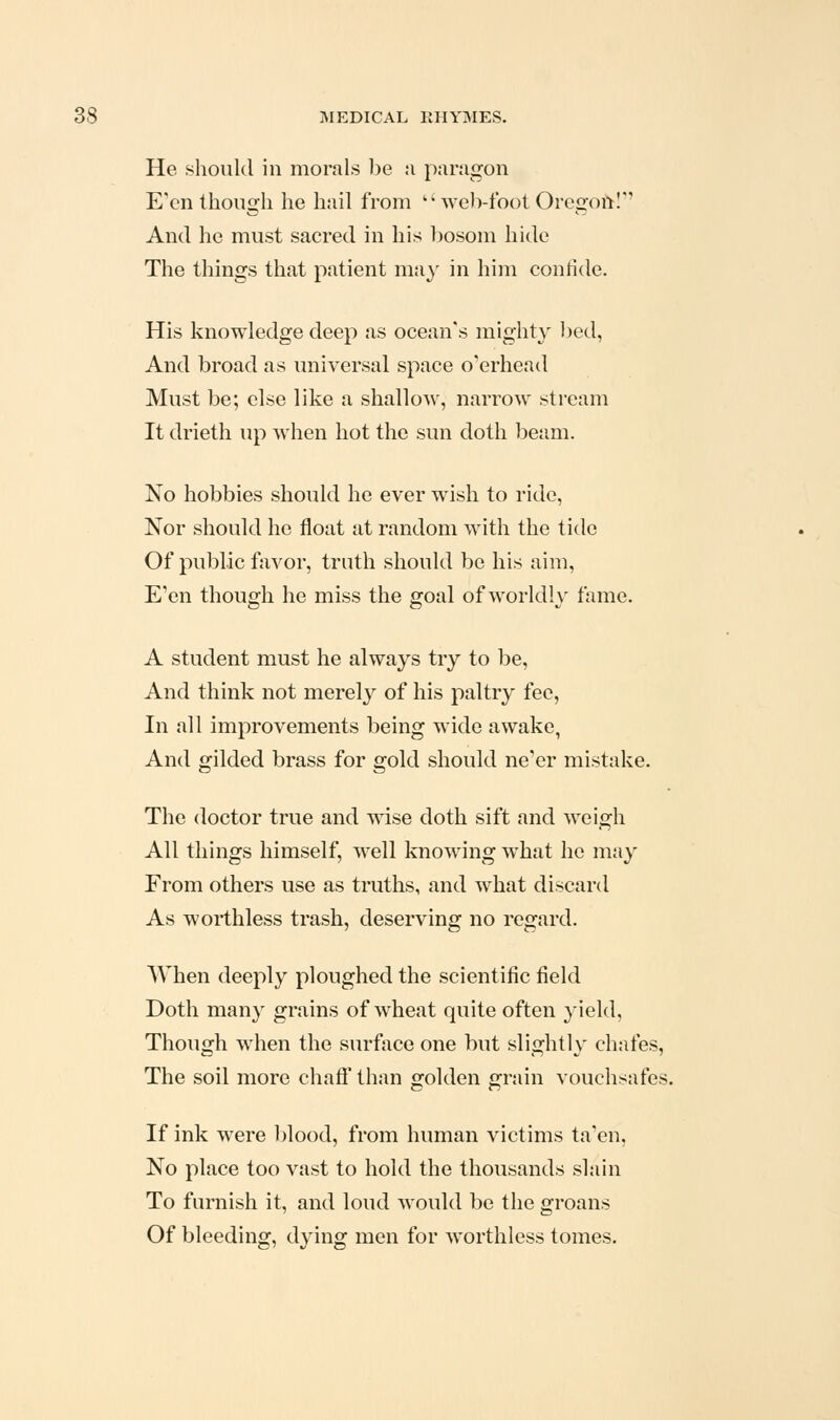 He should in morals l)e a paragon E''cn though he hail from ''web-foot Oregoitl'' And he must sacred in his bosom hide The things that patient ma}' in him confide. His knowledge deep as ocean's mighty bed, And broad as universal space overhead Must be; else like a shallow, narrow stream It drieth up when hot the sun doth beam. No hobbies should he ever wish to ride. Nor should he float at random with the tide Of public favor, truth should bo his aim. E'en though he miss the goal of worldly fame. A student must he always try to be. And think not merely of his paltry fee, In all improvements being wide awake, And gilded brass for gold should ne'er mistake. The doctor true and wise doth sift and weigh All things himself, well knowing what he may From others use as truths, and what discard As worthless trash, deserving no regard. When deeply ploughed the scientific field Doth many grains of wheat quite often yield. Though when the surface one but slightly chafes, The soil more chaff than golden grain vouchsafes. If ink were l)lood, from human victims ta'en, No place too vast to hold the thousands slain To furnish it, and loud would be the groans Of bleeding, dying men for worthless tomes.