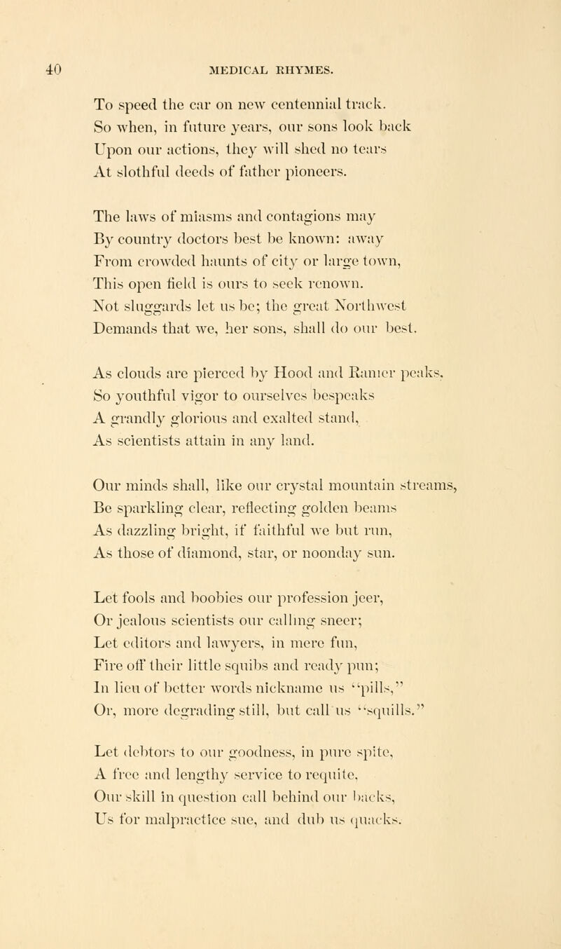 To speed the car on new centennial track. So when, in future years, our sons look back Upon our actions, they will shed no tetu's At slothful deeds of father pioneers. The laws of miasms and contagions may By country doctors best be known: away From crowded haunts of city or large town. This open field is ours to seek renown. Not sluggards let us be; the great Northwest Demands that we, her sons, shall do our best. As clouds are pierced by Hood and Ranicr peaks. So youthful vigor to ourselves bespeaks A grandly glorious and exalted stand. As scientists attain in any land. Our minds shall, like our crystal mountain streams, Be sparkling clear, reflecting golden l3eams As dazzling bright, if faithful we but run, As those of diamond, star, or noonday sun. Let fools and boobies our profession jeer. Or jealous scientists our calhng sneer; Let editors and lawyers, in mere fun. Fire off their little squibs and read}' pun; In lieu of better words nickname us ''pills,'^ Or, more degrading still, but call us ''squills. Let debtors to our goodness, in pure spite, A free and lengthy service to requite, Our skill in question call behind our backs. Us for malpractice sue, and dub us cjuacks.
