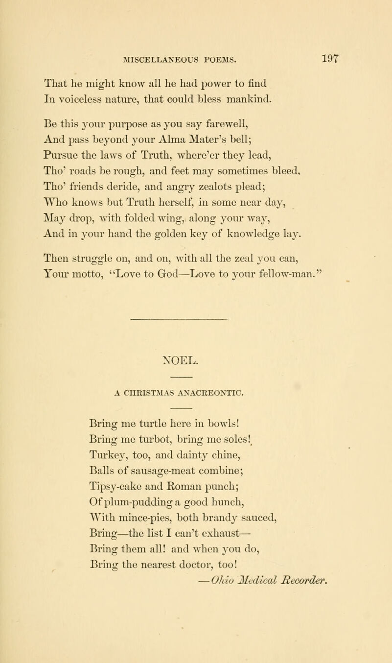 That he might know all he had power to find In voiceless nature, that could bless mankind. Be this your purpose as you say farewell, And pass beyond your Alma Mater's bell; Pursue the laws of Truth, where'er they lead, Tho' roads be rough, and feet may sometimes bleed, Tho' friends deride, and angry zealots plead; Who knows but Truth herself, in some near day. May ckop, with folded wing, along your way, And in your hand the golden key of knowledge lay. Then struggle on, and on, with all the zeal you can. Your motto, Love to God—Love to your fellow-man. NOEL. A CHRISTMAS ANACREONTIC. Bring me turtle here in bowls! Bring me turbot, bring me soles! Turkey, too, and dainty chine, Balls of sausage-meat combine; Tipsy-cake and Roman punch; Of plum-pudding a good hunch, With mince-pies, both brandy sauced. Bring—the list I can't exhaust— Bring them all! and when 3'ou do. Bring the nearest doctor, too! — Ohio Medical Recorder.
