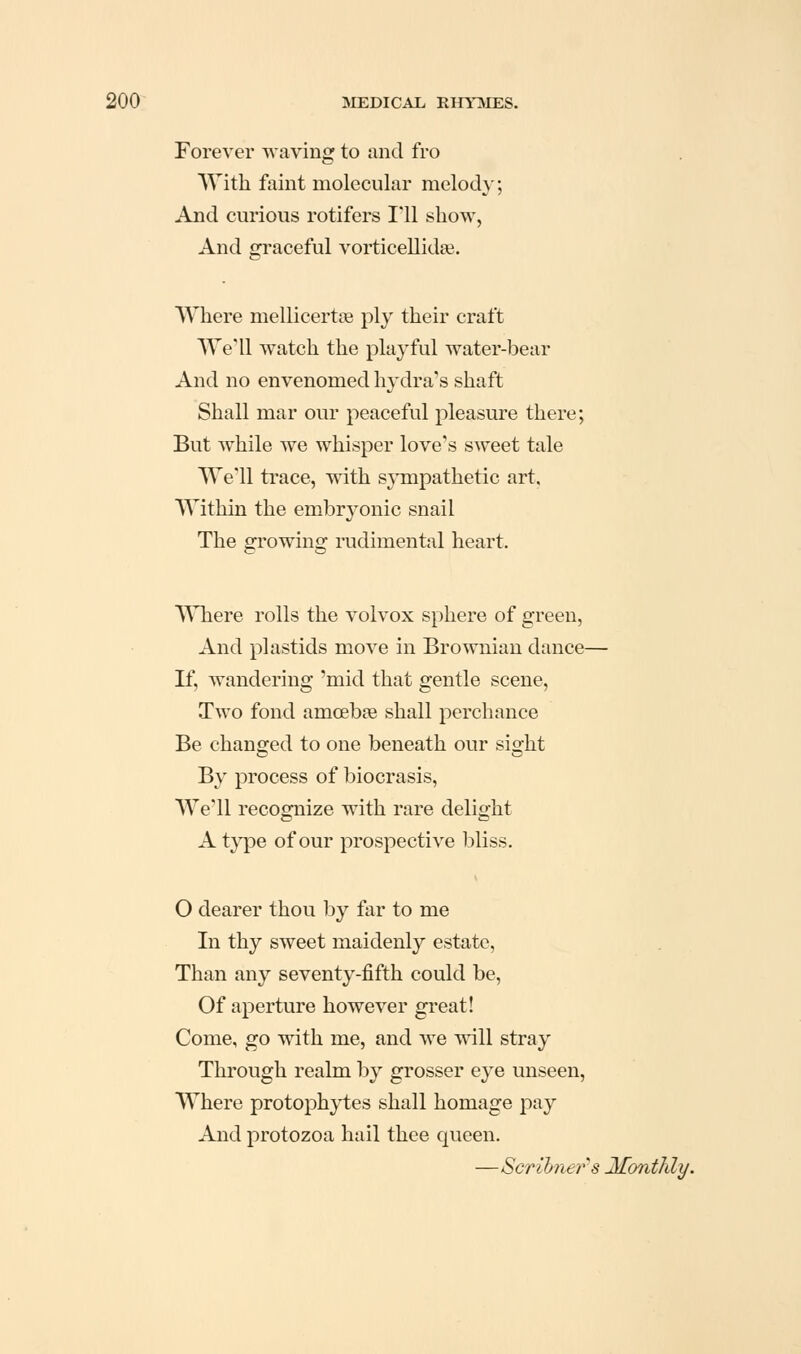 Forever waving to and fro With faint molecular melody; And curious rotifers 1*11 show, And gi'aceful vorticellida^. Where mellicertag ply their craft We'll watch the playful water-bear And no envenomed hydra's shaft Shall mar our peaceful pleasure there; But while we whisper love's sweet tale We'll trace, with s\Tnpathetic art. Within the embryonic snail The growing rudimental heart. Where rolls the volvox sphere of green, And plastids move in Browniau dance— If, wandering 'mid that gentle scene. Two fond amcebse shall perchance Be changed to one beneath our sight By process of biocrasis. We'll recognize with rare delight A type of our prospective bliss. O dearer thou by ftir to me In thy sweet maidenly estate, Than any seventy-fifth could be. Of aperture however great! Come, go with me, and we will stray Through realm by grosser eye unseen. Where protophytes shall homage pay And protozoa hail thee queen. —Scribners Monthly.