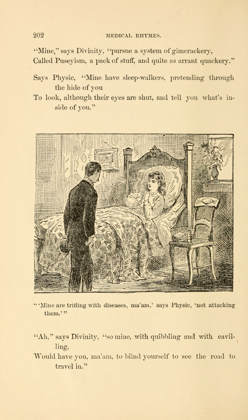 Mine, says Divinity, pursue a system of gimcrackery, Called Puseyism, a pack of stuff, and quite as arrant quackery. Says Physic, Mine have sleep-walkers, pretending through the hide of you To look, although their eyes are shut, and tell you what's in- side of you. 'Mine are trifling with diseases, ma'am,' says Physic, 'not attacking them.' Ah, says Divinity, so mine, with quibbling and with cavil- AYould have you, ma'am, to blind yourself to see the road to travel in.