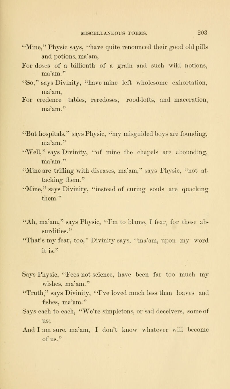 Mine, Physic says, have quite renounced their good old pills and potions, ma'am, For doses of a billionth of a grain and such wild notions, ma'am. So, says Divinity, have mine left wholesome exhortation, ma'am, For credence tables, reredoses, rood-lofts, and maceration, ma'am. But hospitals, says Physic, my misguided boys are founding, ma'am. \Yell, says Divinity, of mine the chapels arc abounding, ma'am. Mine are trifling with diseases, ma'am, says Physic, not at- tacking them. Mine, says Divinity, instead of curing souls are quacking them. Ah, ma'am, says Physic, I'm to blame, I fear, for these ab- surdities.  That's my fear, too,*' Divinity says, ma'am, upon my word it is. Says Physic, ' 'Fees not science, have been far too much my wishes, ma'am. Truth, says Divinity, 'Tve loved much less than loaves and fishes, ma'am. Says each to each, We're simpletons, or sad deceivers, some of us; And I am sure, ma'am, I don't know whatever will become of us.