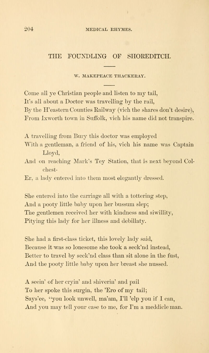 THE FOUNDLING OF SHOREDITCH. W. MAKEPEACE THACKERAY. Come all ye Christian people and listen to my tail, It's all about a Doctor was travelling by the rail, By the H'eastern Comities Railway (vich the shares don't desire), From Ixworth town in Suffolk, vich his name did not transpire. A travelling from Bury this doctor was employed With a gentleman, a friend of his, vich his name was Captain Lloyd, And on reaching Mark's Tey Station, that is next beyond Col- chest- Er, a lady entered into them most elegantly dressed. She entered into the carriage all with a tottering step, And a pooty little baby upon her bussum slep; The gentlemen received her with kindness and siwillity. Pitying this lady for her illness and debillaty. She had a first-class ticket, this lovely lady said. Because it -was so lonesome she took a seck'nd instead. Better to travel by seck'nd class than sit alone in the fust, And the pooty little baby upon her breast she nussed. A seein' of her cryin' and shiverin' and pail To her spoke this surgin, the 'Ero of my tail; Says'ee, you look unwell, ma'am, I'll 'elp you if I can, And you may tell your case to me, for I'm a meddicle man.